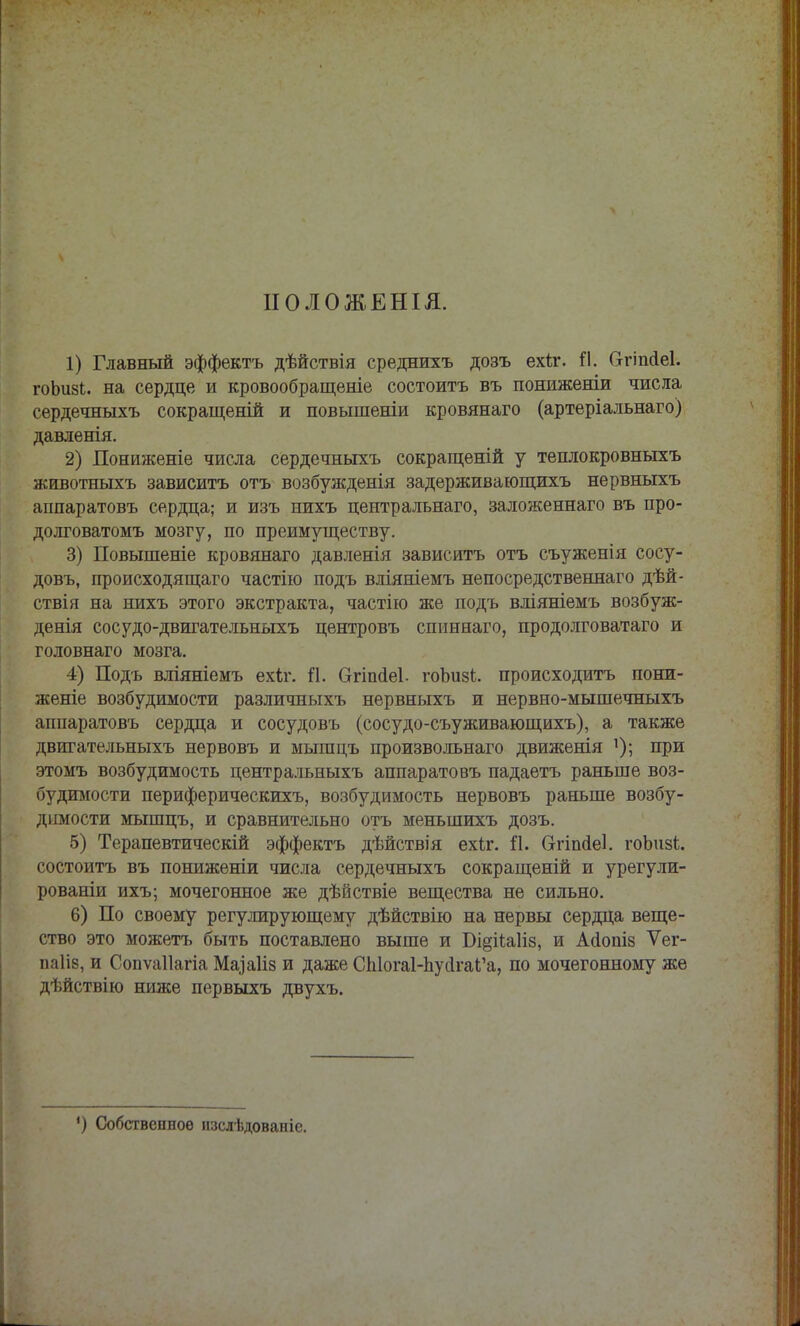 ІІОЛОЖЕНІЯ. 1) Главный эффектъ дѣйствія среднихъ дозъ ехіг. Я. бгіпсіеі. гоЪизЬ. на сердце и кровообращеніе состоитъ въ пониженіи числа сердечныхъ сокращеній и повышеніи кровянаго (артеріальнаго) давленія. 2) Пониженіе числа сердечныхъ сокращеній у теплокровныхъ животныхъ зависитъ отъ возбужденія задерживающихъ нервныхъ аппаратовъ сердца; и изъ нихъ центральнаго, заложеннаго въ про- долговатомъ мозгу, по преимуществу. 3) Повышеніе кровянаго давленія зависитъ отъ съуженія сосу- довъ, происходящаго частно подъ вліяніемъ непосредственнаго дѣй- ствія на нихъ этого экстракта, частію же подъ вліяніемъ возбуж- денія сосудо-двигательныхъ центровъ спиннаго, продолговатаго и головнаго мозга. 4) Подъ вліяніемъ ехіг. й. Огіпаеі. гоЬизі. происходитъ пони- женіе возбудимости различныхъ нервныхъ и нервно-мышечныхъ анпаратовъ сердца и сосудовъ (сосудо-съуживающихъ), а также двигательныхъ нервовъ и мышцъ произвольнаго движенія ]); при этомъ возбудимость центральныхъ аппаратовъ падаетъ раньше воз- будимости периферическихъ, возбудимость нервовъ раньше возбу- димости мышцъ, и сравнительно отъ меньшихъ дозъ. 5) Терапевтическій эффектъ дѣйствія ехіт. й. Сггіпіеі. гоЬиз!;. состоитъ въ пониженіи числа сердечныхъ сокращеній и урегули- рованіи ихъ; мочегонное же дѣйствіе вещества не сильно. 6) По своему регулирующему дѣйствію на нервы сердца веще- ство это можетъ быть поставлено выше и Бідііаііз, и Ааопіз Ѵег- ааіів, и Сопѵаііагіа Маіаііз и даже СЫогаЬпуагаЬ'а, по мочегонному же дѣйствію ниже первыхъ двухъ. ') Собственное изслѣдованіс.