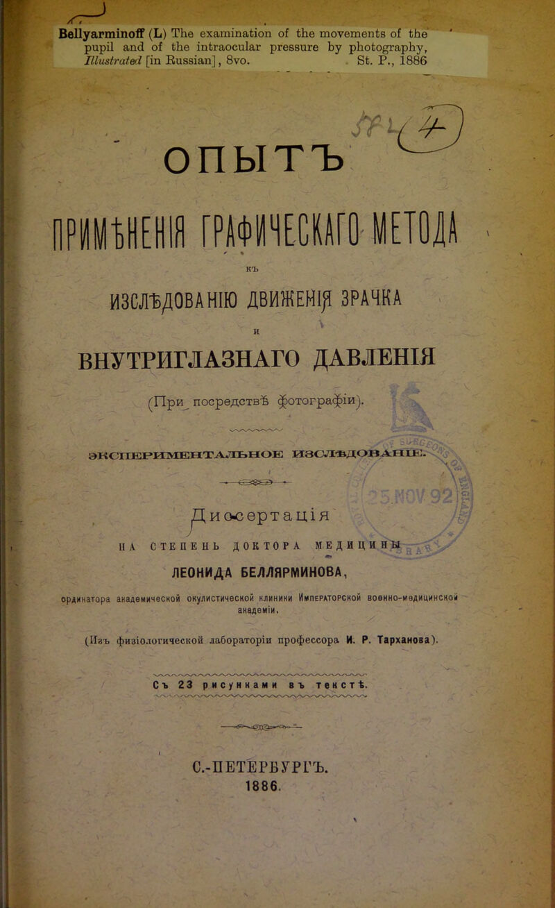 ВвНуагтіпоІГ (Ь) ТЬе ехатіпаііоп оі іЪ.е тоѵетепів оі: риріі апсі оі іЬѳ іпкгаосиіаг ргеввиге Ьу рЪоЬо^гарЬу, ІІШгаШ [іп Еиззіап], 8ѵо. . 8*. Р., 1886 ОПЫТЪ РИМѢНЕНІЯ ГРАФМЧЕСКАГО- МЕТОДА къ ИЗШДОВАНІЮ ДВИЖЕНІ^ ЗРАЧКА и ВНУТРИГЛАЗНАГО ДАВЛЕНІЯ (При посредствѣ ^отографіи). ;>I<С ІТЕРИМЕНТАЛЬЫОЕ изслѣдов апіь:. риооѳртація' І{ В А СТЕПЕНЬ ДОКТОРА МЕДИЦИНЫ ,у// ЛЕОНИДА БЕЛУ1ЯРМИН0ВА, ординатора академической окулистической нлиники Императорской воѳнно-мѳдицинсноіі академіи. (ІІзъ физіологической дабораторіи профессора И. Р. Тарханова). Съ 23 рисуннами въ текстѣ. С.-ПЕТЕРБУРГЪ. 1886.
