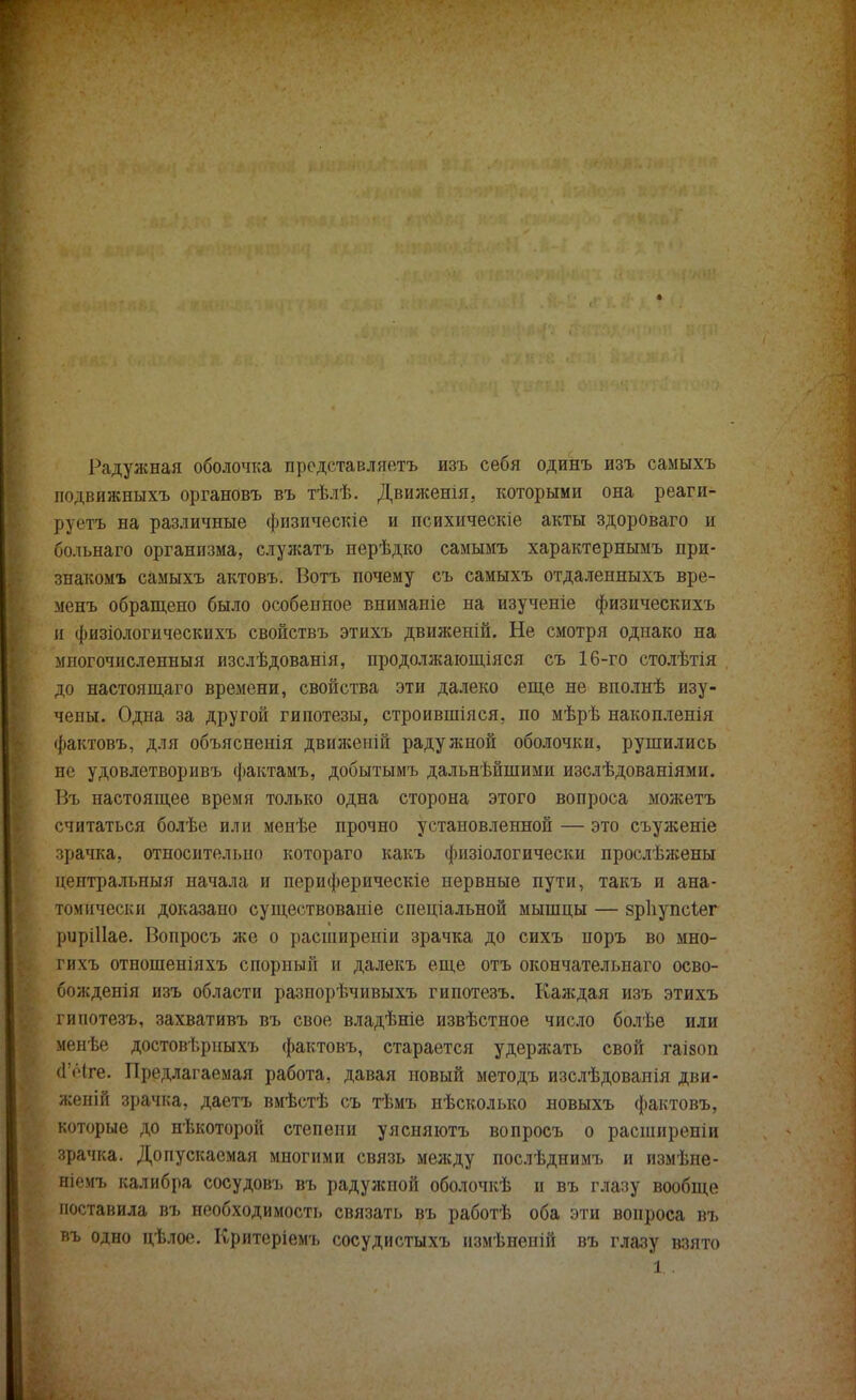 Радужная оболочка представляетъ изъ себя одинъ изъ самыхъ подвяжныхъ органовъ въ тѣлѣ. Движенія, которыми она реаги- руете на различные физическіе и психическіе акты здороваго и больнаго организма, служатъ перѣдко самымъ характернымъ при- знакомъ самыхъ актовъ. Вотъ почему съ самыхъ отдаленныхъ вре- менъ обращено было особенное вниманіе на изученіе физическихъ и физіологическихъ свойствъ этихъ движеній. Не смотря однако на многочисленный изслѣдованія, продолжающаяся съ 16-го столѣтія до настоящаго времени, свойства эти далеко еще не вполнѣ изу- чены. Одна за другой гипотезы, строившіяся, по мѣрѣ накопленія фактовъ, для объясненія движеній радужной оболочки, рушились не удовлетворивъ фактамъ, добытымъ дальнѣйшими изслѣдованіями. Въ настоящее время только одна сторона этого вопроса можетъ считаться болѣе или менѣе прочно установленной — это съуженіе зрачка, относительно котораго какъ физіологически прослѣжены центральный начала и периферическіе нервные пути, такъ и ана- томически доказано существованіе спеціальной мышцы — зрііупсіег риріііае. Вопросъ же о расширеніи зрачка до сихъ поръ во мно- гихъ отношеніяхъ спорный и далекъ еще отъ окончательнаго осво- божденія изъ области разпорѣчивыхъ гипотезъ. Каждая изъ этихъ гипотезъ, захвативъ въ свое владѣніе извѣстное число болѣе или менѣе достовѣрныхъ фактовъ, старается удержать свой гаівоп (ГіЧге. Предлагаемая работа, давая новый методъ изслѣдовапія дви- женій зрачка, даетъ вмѣстѣ съ тѣмъ нѣсколько новыхъ фактовъ, которые до некоторой степени уясняютъ вопросъ о расширеніи зрачка. Допускаемая многими связь между послѣднимъ и измѣне- нп'чъ калибра сосудовъ въ радужпой оболочкѣ п въ глазу вообще поставила въ необходимость связать въ работѣ оба эти вопроса въ въ одно цѣлое. Критеріемь сосудистыхъ нзмѣненій въ глазу взято