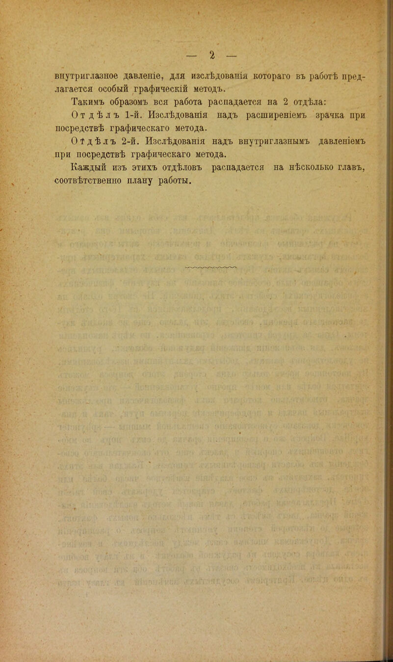 внутриглазное давленіе, для изслѣдованія котораго въ работѣ пред- лагается особый графическій методъ. Такимъ образомъ вся работа распадается на 2 отдѣла: О т д ѣ л ъ 1-й. Изслѣдованія надъ расширеніемъ зрачка при посредствѣ графическаго метода. Отдѣлъ 2-й. Изслѣдованія надъ внутриглазнымъ давленіемъ при посредствѣ графическаго метода. Каждый изъ этихъ отдѣловъ распадается на нѣсколько главъ, соотвѣтственно плану работы.