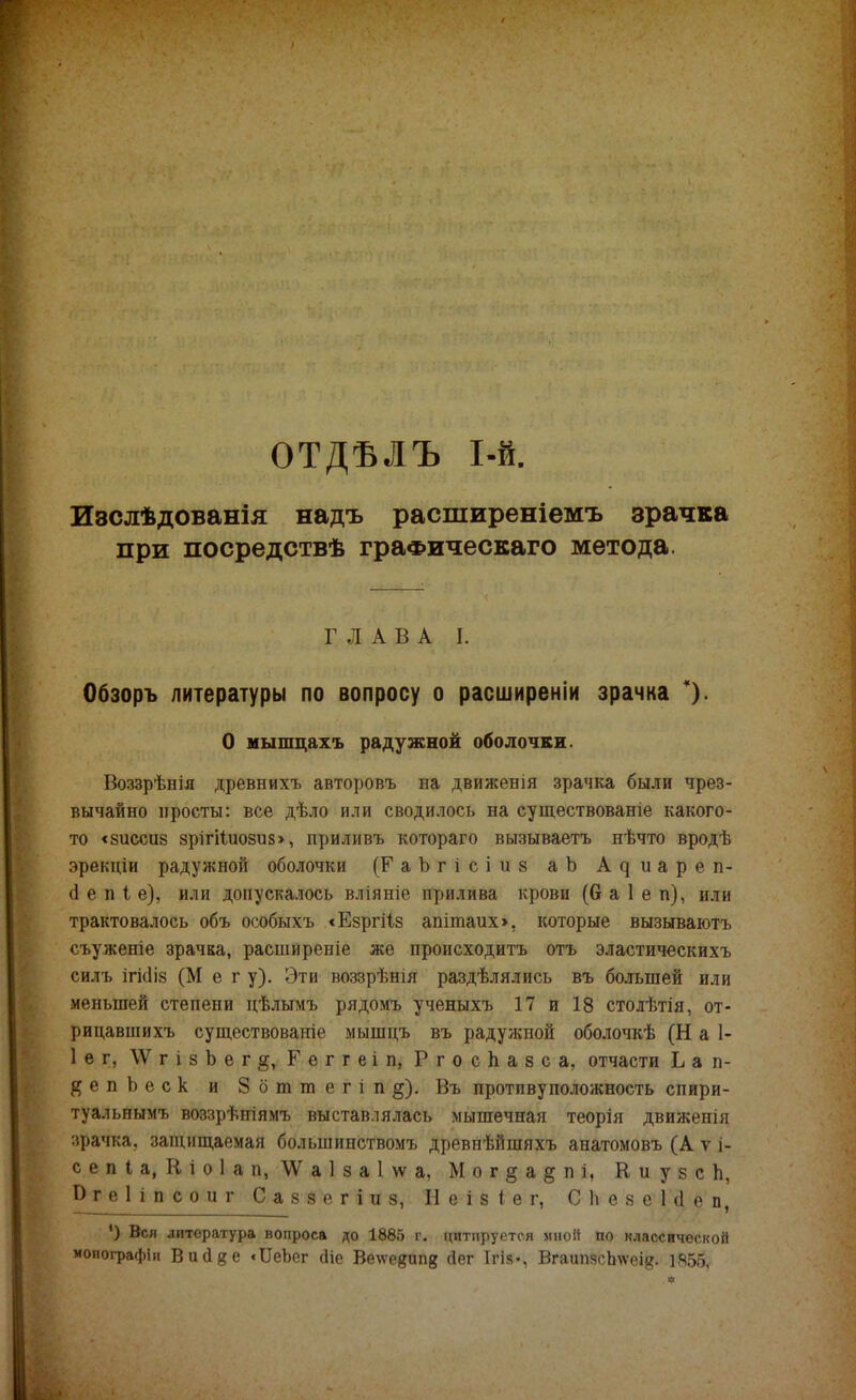 ОТДЬЛЪ 1-й Изслѣдованія надъ расширеніемъ зрачка при посредствѣ граФическаго метода. ГЛАВА I. Обзоръ литературы по вопросу о расширены зрачка % О иышцахъ радужной оболочки. Воззрѣнія древнихъ авторовъ на движенія зрачка были чрез- вычайно просты: все дѣло или сводилось на существованіе какого- то <8іісси8 8рігі1иози8>, прилнвъ котораго вызываетъ нѣчто вродѣ эрекціи радужной оболочки (РаЪгісіиз аЬ А д и а р е п- й е п і е), или допускалось вліяніе прилива крови (6 а 1 е п), или трактовалось объ особыхъ «Езргііз апітаих», которые вызываютъ съуженіе зрачка, расширеніе же происходитъ отъ эластическихъ силь ігі<1і8 (Мег у). Эти воззрѣнія раздѣлялись въ большей или меньшей степени цѣлымъ рядомъ ученыхъ 17 и 18 столѣтія, от- рицавшихъ существованіе мышцъ въ радужной оболочкѣ (Н а 1- Іег, \ѴгізЬег§, Геггеіп, Р г о с Ь а 8 с а, отчасти Ь а п- # е п Ъ е с к и 8 о т т е г і п §). Въ противуположность спири- туальнымъ воззрѣніямъ выставлялась мышечная теорія движенія зрачка, защищаемая большинствомъ древнѣйшяхъ анатомовъ (А ѵ і- с е п I а, К і о 1 а п, \У а 1 з а 1 \ѵ а, М о г $ а § п і, К и у з с п, Ргеііпсоиг С а 8 з е г і и 8, Н е і 8 I е г, Сііезеісіеп, ') Вся литература вопроса до 1885 г. цитируется мной по классической монографіи Висіде «ЦеЪег сііе Ветеевипв йег Ігів-, Вгаипясітеід. 1855,