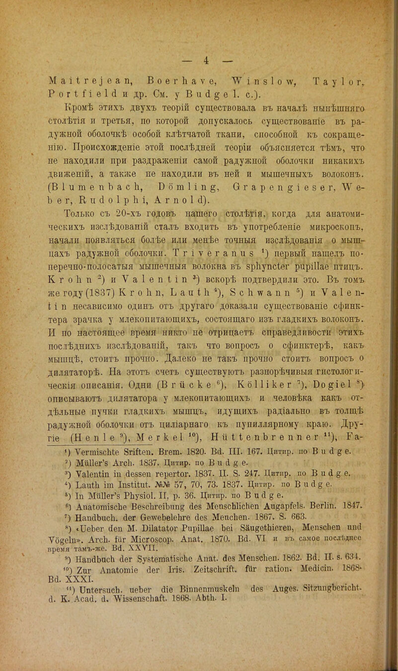 Р о г і і і е 1 (і и др. См. у В и (1 § е 1. с). Кромѣ этихъ двухъ теорій существовала въ началѣ нынѣшняго столѣтія и третья, по которой допускалось существованіе въ ра- дужной оболочкѣ особой клѣтчатой ткани, способной къ сокраще- нно. Происхожденіе этой послѣдней теоріи объясняется тѣмъ, что не находили при раздраженіи самой радужной оболочки никакихъ движеній, а также не находили въ ней и мышечныхъ волоконъ. (ВІитепЪасп, Б б т 1 і п О г а р е п § і е з е г, 'ѴѴ е- Ъ е г,. К и (1 о 1 р Ь і, А г п о 1 <1). Только съ 20-хъ годовъ нашего столѣтія, когда для анатоми- ческихъ изслѣдованій сталъ входить въ употребленіе микроскопъ, начали появляться болѣе или менѣе точныя изслѣдоваиія о мыш- цахъ радужной оболочки. Тгіѵегапиз ') первый нашелъ по- перечно-полосатыя мышечныя волокна въ зрііупсіег риріііае птіщъ. КгоЬп 2) и Ѵаіепііп 3-) вскорѣ подтвердили это. Въ томъ же году (1837) К г о 1і п, Ь а и Пі 4), 8 с 1і тс а п п 5) и V а 1 е п- і; і п несависимо одинъ отъ другаго доказали существованіе сфинк- тера зрачка у млекопитающихъ, состоящаго изъ гладкихъ волоконъ. И по настоящее время никто не отрицаетъ справедливости этихъ послѣднихъ изслѣдованій, такъ что вопросъ о сфинктерѣ, какъ мышцѣ, стоитъ прочно. Далеко не такъ прочно стоить вопросъ о дилятаторѣ. На этотъ счетъ существуютъ разнорѣчивыя гистологи- ческія описанія. Одни (В г и с к е 6), К 611 і к е г п), Бо §іе 1 5> описываютъ дилятатора у млекопитающихъ и человѣка какъ от- дельные пучки гладкихъ мышцъ, идущихъ радіально въ толщѣ радужной оболочки отъ циліарнаго къ пупиллярному краю. Дру- гіе (Н е п 1 е 9), М е г к еі і0), НиііепЪгеппег п), Га- ') ѴегтізсЫе ЗгіЙеп. Вгега. 1820. Вй. III. 167. Цитпр. по В и й д е. 2) МйИег'з АгсЬ. 1837. Цитир. по В и (1 § е. 3) ѴаІеіШп ш йеззеп герегіог. 1837. II. 8. 247. Цитнр. по В и (1 § е. «) ЬаиШ іт ІпзШиѣ. №№ 57, 70, 73. 1837. Цитир. по В и а § е. 6) Іп МйИег'з Рйузіоі. И, р. 36. Цитнр. по В и й § е. °) АпаіогаізсЬе ВезсЪгеіЪипд йез МепзсЫісЬеп Аидар&із. Вегііп. 1847. 7) НапйЪисЪ. йег &е\ѵеЬѳ1еЬге йез МепсЪеп. 1867. 8. 663. 8) «ІІеЬег (Іеп М. Шаіаіог Риріііае Ъеі ЗаидекЫегеп, МепзсЬеп шиі Ѵо§е1п». АгсЬ. іііг Місгозсор. Апа*. 1870. ВЙ. VI и въ самое последнее время тамъ-же. Вй. ХХУІІ. 9) НапйЪпсЬ йег ЗузІетаіізсЬе Апаі. йез Мепзсііеп. 1862. Вй. Ш і 634. О 2иг Лпаіотіе йег Ігіз. 2еіізс1ігШ. !ііг гаііоп. Мейісіп. 1868* Вй. XXXI. ) ІЫегзисЪ. иеЪег йіе Віппептизкеіп йез Аидез. ЯііяшідЪегісМ. й. К. Асай. й. УѴіззепзсЬай. 1868. АЬіЬ. I.
