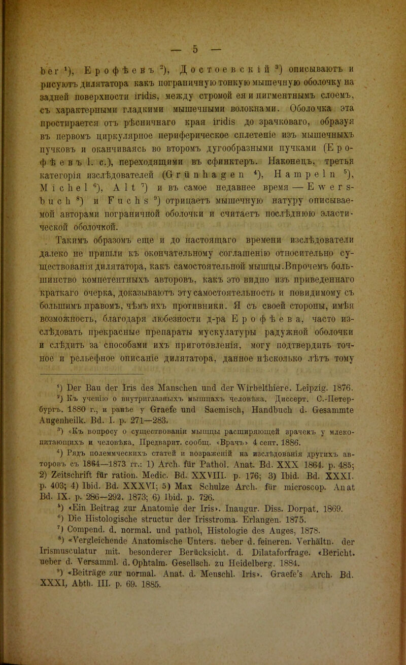 Ьеі1), ЕрофѣеВъ2), Достоевскій3) описываютъ и рнсуютъ дилятатора какъ пограничную тонкую мышечную оболочку на задней повеі)хности ігісііз, между стромой ея и нигментнымъ слоемъ, съ характерными гладкими мышечными волокнами. Оболочка эта простирается отъ рѣсничнаго края ігісііз до зрачковаго, образуя въ иервомъ циркулярное периферическое сплетеніе изъ мышечныхъ пучковъ и оканчиваясь во второмъ дугообразными пучками (Е р о- ф ѣ е в ъ 1. с), переходящими въ сфинктеръ. Наконецъ, третья категорія изслѣдователей (О г іі п 1і а & е п 4), Натреі п б), М і с 1і е 1 6), АН1) и въ самое недавнее время — Е \ѵ е г з- Ъ и с 1і 8) и Г и с 1і § э) отрицаетъ мышечную натуру описывае- мой авторами пограничной оболочки и считаетъ послѣднюю эласти- ческой оболочкой. Такпмъ образомъ еще и до настоящаго времени изслѣдователи далеко не пришли къ окончательному соглашенію относительно су- ществованія дилятатора, какъ самостоятельной мышцы.Впрочемъ боль- шинство компетентныхъ авторовъ, какъ это видно изъ приведеннаго краткаго очерка, доказываютъ эту самостоятельность и повидимому съ большнмъ лравомъ, чѣмъ ихъ противники. Я съ своей стороны, имѣя возможность, благодаря любезности д-ра Ерофѣева, часто из- слѣдовать прекрасные препараты мускулатуры радужной оболочки и слѣдить за способами ихъ приготовленія, могу подтвердить точ- ное и рельефное описаніе дилятатора, данное нѣсколько лѣтъ тому *) Бег Ваи Дег Ігіз йез МапзсЪеп ипй йег ѴѴігЬеШііеге. Ьеіргід. 1876. 7) Къ ученію о внутриглазныхъ мышцахъ человвка. Диссерт. С.-Петер- бург!,. 1880 г., и ранѣе у ѲгаеГе ипй баетізсіі, Нап(1ЬисЬ а. Сгезаттіе АияепЬеіІк. Вй. I. р. 271—283. 3) «Къ вопросу о существовавши мыііщы расширяющей зрачекъ у млеко- пнтающихъ и человѣка. Предварит, сообщ. «Врачъ» 4 сент. 1886. 4) Рядъ полеммческпхъ статей и воэраженій на изслѣдованія другихъ ав- торовъ съ 1864—1873 гг.: 1) Агсіі. Іиг РаіЬоІ. Апаі. В<І. XXX 1864. р. 485; 2) Яеіізсіігій Йг гаііоп. Меаіс. Вй. XXVIII. р. 176; 3) ІЬій. Вй. XXXI. р. 403; 4) ІЪіеІ. Ва. XXXVI; 5) Мах 8спи1зе АгсЬ. Іііг тісгозсор. Апаі Ва. IX. р. 286-292. 1873; 6) ІЬісІ. р. 726. *) «Еіп Веіігаз гиг Апаіотіе аег Ігіз>. Іпаи§иг. Бізз. Бограі. 1869. в) Біе НізЬоІодізсЪе зіхисіиг йег Ігіззігота- Ег1ап§еп. 1875. 7) СотрепД. й. погтаі. ип<1 раіЬоІ, Нізіоіодіе аез Аидез, 1878. 8) «Ѵегдіеіспепае Апаіотізсііе ІМегз. иеЪег а. Геіпегеп. ѴегЬйІІп. аег Ігізтизсиіаіиг пай. Ъезопаегег ВегйскзісЫ. (1. ШаІаЬгігаяе. «ВегісЫ. иеЬсг (1. Ѵегзатті. а. ОрЬіаІга. Оезеіізсп. ги ЯеіаеІЬег?. 1884. 9) «ВеНгйве хаѵ п0птіа1. Апаі. й. МепзсЫ. Ігіз». Огаей'з АгсЬ. Ва. XXXI, АЫЬ. III. р. 69. 1885.