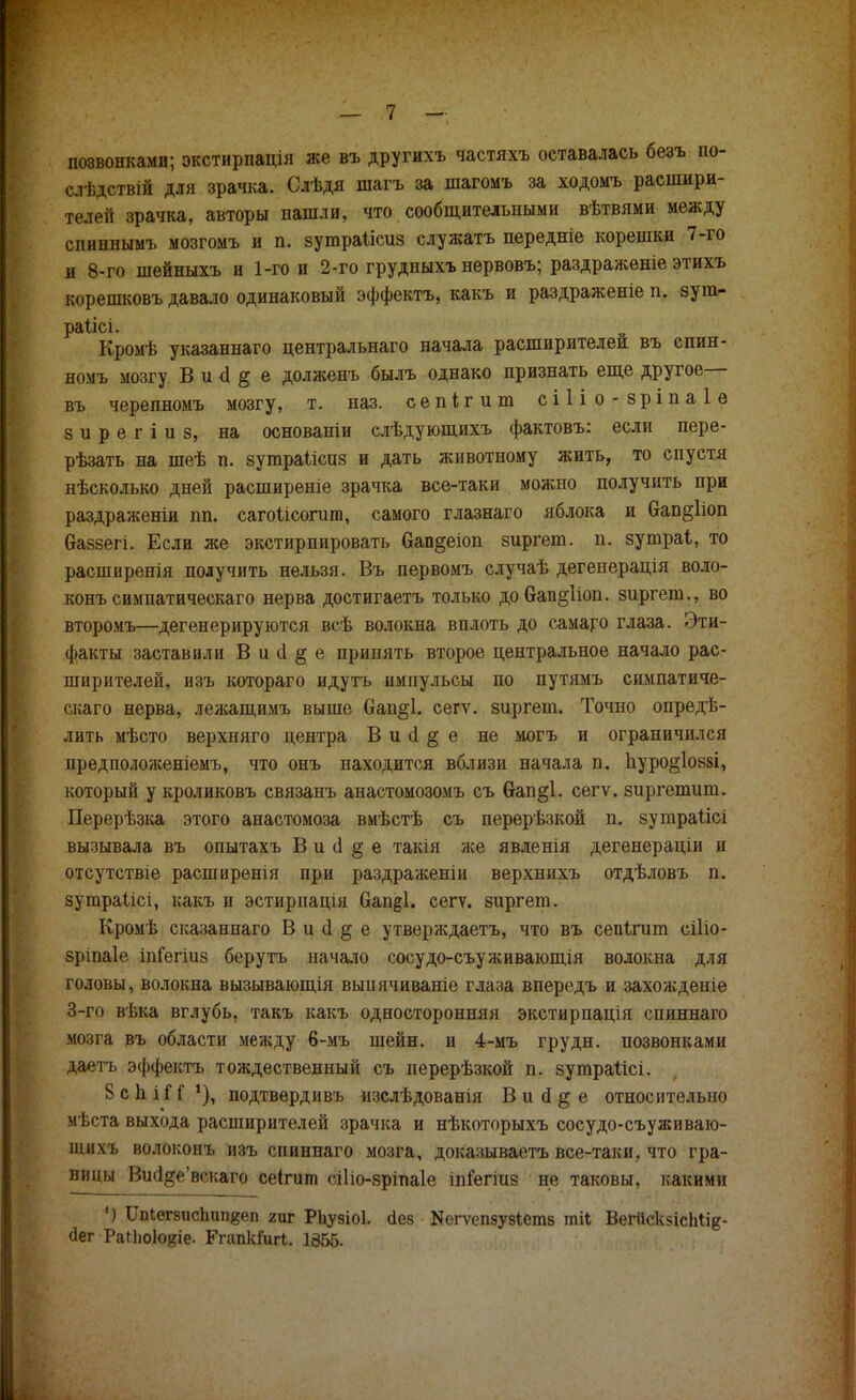 позвонками; экстирпація же въ другихъ частяхъ оетавалась безъ по- слѣдствій для зрачка. Слѣдя шагъ за шагомъ за ходомъ расшири- телей зрачка, авторы пашли, что сообщительными вѣтвями между спиннымъ мозгомъ и п. зутраіісиз служатъ передніе корешки 7-го и 8-го шейныхъ и 1-го и 2-го грудныхъ нервовъ; раздраженіе этихъ корешковъ давало одинаковый эффекта, какъ и раздраженіе п. зут- раіісі. Кромѣ указаннаго центральнаго начала расширителей въ спин- номъ мозгу В и (1 § е долженъ былъ однако признать еще другое— въ черепномъ мозгу, т. наз. сепігит сіііо-зріпаіе 8 и р е г і и в, на основаніи слѣдующихъ фактовъ: если пере- рѣзать на шеѣ п. зутраііспз и дать животному жить, то спустя нѣсколько дней расширеніе зрачка все-таки можно получить при раздраженіи пп. сагоіісогига, самого глазнаго яблока и Оап§1іоп баззегі. Если же экстирпировать 6ав§еіоп зиргет. п. зутраі, то расширенія получить нельзя. Въ первомъ случаѣ дегенерація воло- конъ симпатическаго нерва достигаетъ только добап^Ноп. зиргет., во второмъ—дегенерируются всѣ волокна вплоть до самаго глаза. Эти- факты заставили В и (1 § е принять второе центральное начало рас- ширителей, изъ котораго идутъ импульсы по путямъ симпатиче- скаго нерва, лежащимъ выше Сап§1. сегѵ. зиргет. Точно опредѣ- лить мѣсто верхняго центра В и о! § е не могъ и ограничился предположеніемъ, что онъ находится вблизи начала п. иуро§1оз8І, который у кроликовъ связанъ анастомозомъ съ вап§1. сегѵ. зиргетиш. Перерѣзка этого анастомоза вмѣстѣ съ перерѣзкой п. зутраіісі вызывала въ опытахъ В и сі § е такія нее явленія дегенераціи и отсутствіе расширенія при раздраженіи верхнихъ отдѣловъ п. зутраіісі, какъ и эстирпація Оап§;1. сегѵ. зиргет. Кромѣ сказаннаго В и а* § е утверждаетъ, что въ сепігит сіііо- зріпаіе іпГегіиз берутъ начало сосудо-съуживающія волокна для головы, волокна вызывающія выиячиваніе глаза впередъ и захожденіе 3-го вѣка вглубь, такъ какъ односторонняя экстирпація спиннаго мозга въ области между 6-мъ шейн. и 4-мъ грудн. позвонками даетъ эффекта тождественный съ перерѣзкой п. зутраіісі. 8 с п. і Н !), подтвердивъ изслѣдованія В и о! § е относительно мѣста выхода расширителей зрачка и нѣкоторыхъ сосудо-съуживаю- щихъ волоконъ изъ спиннаго мозга, доказываета все-таки, что гра- ницы Виа^е'вскаго сеігит сіііо-зріпаіе іпіегіиз не таковы, какими ') Ііпіегзисішпкеп гиг РЬувіоІ. аез ^гѵепзузіетз тіі ВегйскзісМів- (Іег РаПюІо^іе. ГгапкГигІ. 1355.