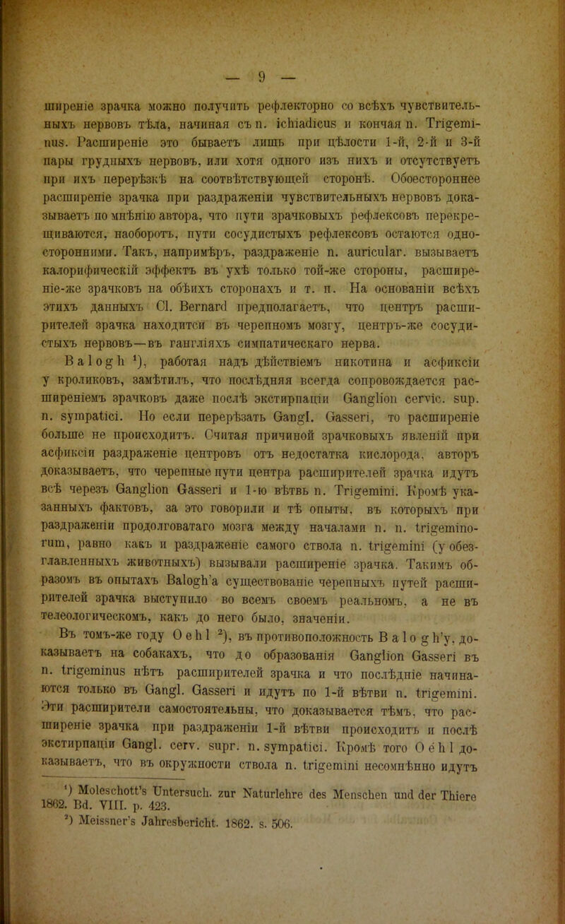 шнреніе зрачка можно получить рефлекторно со всѣхъ чувствитель- ныхъ нервовъ тѣла, начиная съ т іспіасіісив и кончая п. Тгі&еті- ішз. Расширеніе это бываетъ лишь при цѣлости 1-й, 2-й и 3-й пары грудныхъ нервовъ, или хотя одного изъ нихъ и отсутствуетъ при ихъ перерѣзкѣ на соотвѣтствующей сторонѣ. Обоестороннее расширеніе зрачка при раздраженіи чувствительныхъ нервовъ дока- зываем по мнѣнію автора, что пути зрачковыхъ рефлексовъ перекре- щиваются, наоборотъ, пути сосудистыхъ рефлексовъ остаются одно- сторонними. Такъ, напримѣръ, раздраженіе п. аигісиіаг. вызываетъ калорифнческій эффектъ въ ухѣ только той-же стороны, расшире- ніе-же зрачковъ на обѣихъ сторонахъ и т. п. На основаніи всѣхъ этихъ данныхъ С1. Вегпагсі пред пол агаетъ, что центръ расши- рителей зрачка находится въ черепномъ мозгу, центръ-же сосуди- стыхъ нервовъ—въ гангліяхъ симпатическаго нерва. Ваіо&іі *), работая надъ дѣйствіемъ никотина и асфиксіи у кроликовъ, замѣтилъ, что послѣдняя всегда сопровождается рас- ширеніемъ зрачковъ даже послѣ экстирпаціи Оап^ііоп сегѵіс. вир. п. зутраіісі. Но если перерѣзать Оап&І. Оаззегі, то расширеніе больше не происходитъ. Считая причиной зрачковыхъ явленій при асфиксіи раздраженіе центровъ отъ недостатка кислорода, авторъ доказываете, что черепные пути центра расширителей зрачка идутъ всѣ черезъ Оап&ііоп в-аззегі и 1-ю вѣтвь п. Тгі^етіпі. Кромѣ ука- занныхъ фактовъ, за это говорили и тѣ опыты, въ которыхъ при раздражепіи продолговатаго мозга между началами п. п. ігі^етіпо- гит, равно кааъ и раздраженіе самого ствола п. ігі^егаіпі (у обез- главленныхъ животныхъ) вызывали расгаиреніе зрачка. Такимъ об- разомъ въ опытахъ Ва1о§п'а существованіе черепныхъ путей расши- рителей зрачка выступило во всемъ своемъ реальномъ. а не въ телеологическомъ, какъ до него было, значеніи. Въ томъ-же году О еЫ 2), въ противоположность В а 1 о §Ь'у, до- казываете на собакахъ, что до образованія Оап^ііоп Оаззегі въ п. ігі^етіпиз нѣтъ расширителей зрачка и что послѣдніе начина- ются только въ Оап§1. Оаззегі и идутъ по 1-й вѣтви п. Ігі^етіпі. Эти расширители самостоятельны, что доказывается тѣмъ, что рас- ширеніе зрачка при раздраженіи 1-й вѣтви происходитъ и послѣ экстирпаціи Оап§1. сегѵ. зирг. п. зугараіісі. Кромѣ того О ёЫ до- казываете, что въ окружности ствола п. ігі&етіпі несомнѣнно идутъ ') Моіезспои'8 ІМегзисІі. гиг Каіигіеііге Лез МепзсЬеп ипй сіег Тпіеге 1862. В<і. ѴШ. р. 423. ') Мёіззпегз ^ЬгезЪегШ. 1862. з. 506.