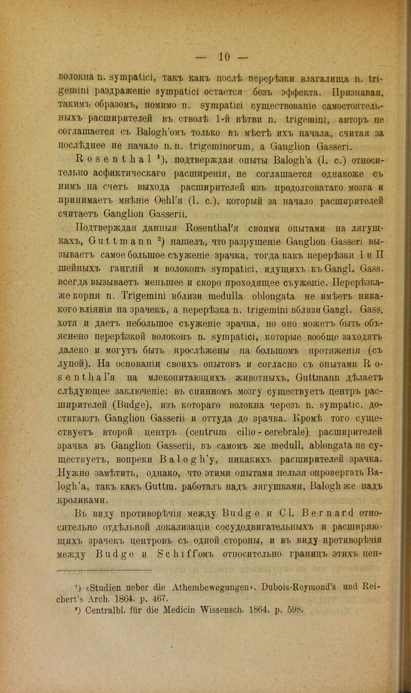волокна п. зутраіісі, такъ какъ послѣ перерѣзки влагалища п. Ігі- §ешіпі раздраженіе зутраіісі остается безъ эффекта. Признавая, такимъ образомъ, помимо п. зушраіісі существованіе самостоятель- ныхъ расширителей въ стволѣ 1-й вѣтви п. ігі^етіпі, авторъ не соглашается съ ВаІо§п'омъ только въ мѣстѣ ихъ начала, считая за послѣднее не начало п. п. ігі^етіпогит, а Оап&ііоп Оаззегі. Козепіпаі % подтверждая опыты Ва1о§1і'а (1. с.) относи- тельно асфиктическаго расширенія, не соглашается однакоже съ нимъ на счетъ выхода расширителей изъ продолговатаго мозга и принимаетъ мнѣніе ОеЫ'я (1. с), который за начало расширителей считаетъ Оап§1іоп Оаззегіі. Подтверждая данныя КозепіпаРя своими опытами на лягуш- кахъ, Оиііпіапп 2) нашелъ, что разрушеніе Оап^ііоп Оаззегі вы- зываетъ самое большое съуженіе зрачка, тогда какъ перерѣзки 1 и П шейныхъ ганглій и волоконъ зутраіісі, идущихъ къ Оап§1. Оазз. всегда вызываетъ меньшее и скоро проходящее еъуженіе. Перерѣзка- же корня п. Тгі^етіпі вблизи тесіиііа оЫоп§аіа не имѣетъ ника- кого вліянія назрачекъ, а перерѣзка п. Ігі§ешіпі вблизи Оап§1. Оазз. хотя и даетъ небольшое съуженіе зрачка, но оно можетъ быть объ- яснено перерѣзкой волоконъ п. зутраіісі, которые вообще заходятъ далеко и могутъ быть прослѣжены на болыпомъ протяженіи (съ лупой). На основаніи своихъ опытовъ и согласно съ опытами К о- з е п і п а Гя на млекопитающихъ животныхъ, (ЗиНтапп дѣлаетъ слѣдующее заключеніе: въ спинномъ мозгу существуетъ пентръ рас- ширителей (Вші§е), изъ котораго волокна черезъ п. зутраііс. до- стигаютъ Оап§1іоп Оаззегіі и оттуда до зрачка. Кромѣ того суще- ствуетъ второй центръ (сепігит сіііо - сегеЪгаІе) расширителей зрачка въ Оап§1іоп Оаззегіі, въ самомъ же тесіиіі. аЫоп§аіа не су- ществуетъ, вопреки В а 1 о § 1і'у, никакихъ расширителей зрачка. Нужно замѣтить, однако, что этими опытами нельзя опровергать Ва- 1о§п'а, такъ какъ ОиШп. работалъ надъ лягушками, Ва1о§Ь. же надъ кроликами. Въ виду противорѣчія между В и а § е и С 1. Вегпагсі отно- сительно отдѣльной локализаціи сосудодвигателыіыхъ и расширяю- щихъ зрачекъ центровъ съ одной стороны, и въ виду противорѣчія между В и сі § е и 8с 1іі ГГомъ относительно границъ этихъ цеп- ') «Вішііеп иеЬег <ііе АІЬетЪеѵѵе8ип{$еп>. БиЪоіз-КеутошГз ипсі Кеі- сЬеП'з Лгсіі. 1864. р. 467. ) СепігаІЫ. і*йг (Не Мейісіп Ч/ѴіззепзсЬ. 1864. р. 598.