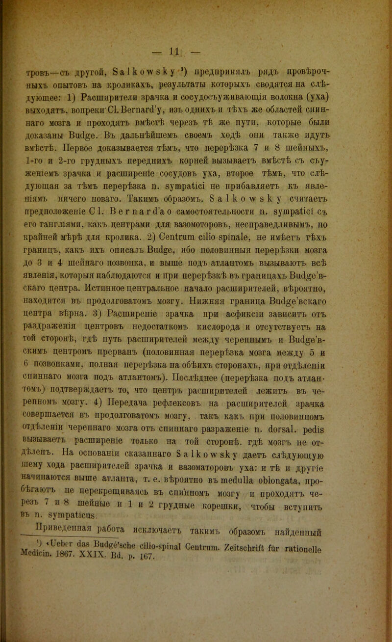 тровъ—съ другой, Заікоѵѵзку !) нредпринялъ ридъ провѣроч- ныхъ опытовъ на кроликахъ, результаты которыхъ сводятся на слѣ- дующее: 1) Расширители зрачка и сосудосъуживающія волокна (уха) выходятъ. вопреки СІ.ВегпагсГу, изъоднихън тѣхъ же областей сиин- наго мозга и проходить вмѣстѣ черезъ тѣ же пути, которые были доказаны Вікі^е. Въ дальнѣйшемъ своемъ ходѣ они также идутъ вмѣстѣ. Первое доказывается тѣмъ, что перерѣзка 7 и 8 шейныхъ, 1-го и 2-го грудныхъ переднихъ корней вызываетъ вмѣстѣ съ съу- женіемъ зрачка и расшпреніе сосудовъ уха, второе тѣмъ, что слѣ- дующая за тѣмъ перерѣзка п. зутраіісі не прибавляетъ къ явле- ніямъ ничего новаго. Такимъ образомъ. 8а1ко\ѵзку считаетъ предположеніе С 1. Вегпагс1'ао самостоятельности п. зутраіісі съ его гаигліями, какъ центрами для вазомоторовъ, несправедливымъ, по крайней мѣрѣ для кролика. 2) Сепігига сіііо зріпаіе, не имѣетъ тѣхъ границъ, какъ ихъ описалъ Вші^е, ибо половинный перерѣзки мозга до 3 и 4 шейнаго позвонка, и выше подъ атлантомъ вызываютъ всѣ явленія, которыя наблюдаются и при перерѣзкѣ въ границахъ Вші§е'в- скаго центра. Истинное центральное начало расширителей, вѣроятно, находятся въ продолговатомъ мозгу. Нижняя граница Вш1§е'вскаго центра вѣрна. 3) Расширеніе зрачка при асфиксіи зависите, отъ раздраженія центровъ недостаткомъ кислорода и отсутствуетъ на той сторонѣ, гдѣ путь расширителей между черепнымъ и Вис1§е'в- скіімъ центромъ прерванъ (половинная перерѣзка мозга между 5 и 6 позвонками, полная перерѣзка на обѣихъ сторонахъ, приотдѣленіи спннпаго мозга подъ атлантомъ). Послѣднее (перерѣзка подъ атлан- томъ) подтверждаетъ то, что центръ расширителей лежитъ въ че- репномъ мозгу. 4) Передача рефлексовъ на расширителей зрачка совершается въ продолговатомъ мозгу, такъ какъ при половинномъ отдѣленіи черепнаго мозга отъ спиннаго разраженіе п. аогзаі. регііз вызываетъ расширеніе только на той сторонѣ. гдѣ мозгъ не от- дѣленъ. На основаніи сказаннаго 8а1ко\ѵзку даетъ слѣдующую тему хода расширителей зрачка и вазоматоровъ уха: и тѣ и другіе начинаются выше атланта, т. е. вѣроятно въ шеаиііа оЫоп§а1а, про- бѣгаютъ не перекрещиваясь въ спинномъ мозгу и нроходятъ че- резъ 7 и 8 шейные и 1 и 2 грудные корешки, чтобы вступить въ п. зутраіісиз. Приведенная работа исключаете, такимъ образомъ найденный
