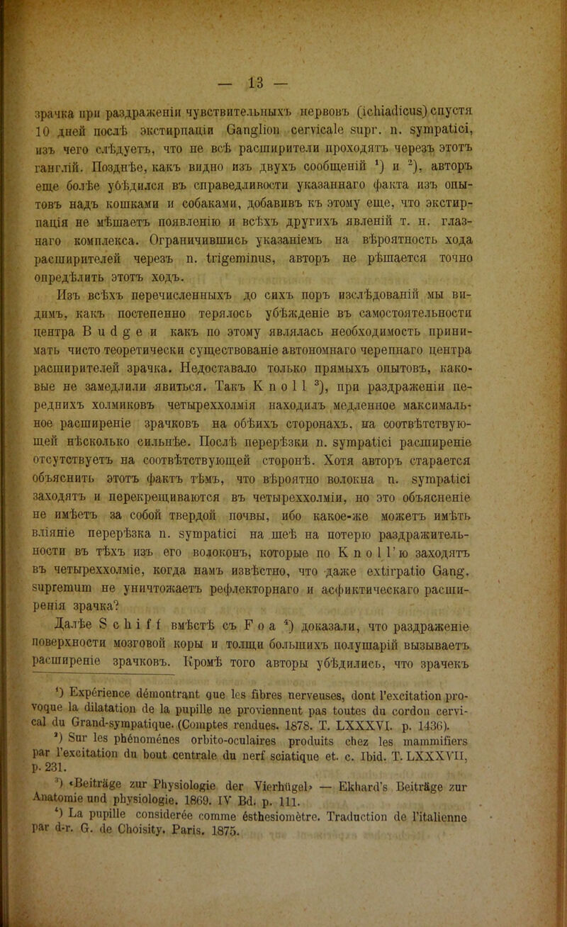 зрачка при раздраженін чувствителъныхъ нервовъ (ісЫасІісиз) спустя 10 дней послѣ экстирпаціи Оап§1іоп сегѵісаіе зирг. п. зутраіісі, изъ чего слѣдуетъ, что не всѣ расширители проходятъ черезъ этотъ ганглій. Позднѣе, какъ видно изъ двухъ сообщеній !) и 2), авторъ еще болѣе убѣдился въ справедливости указаннаго факта изъ опы- товъ надъ кошками и собаками, добавивъ къ этому еще, что экстир- пація не мѣшаетъ появленію и всѣхъ другихъ явленій т. н. глаз- наго комплекса. Ограничившись указаніемъ на вѣроятность хода расширителей черезъ п. ігі^етіпиз, авторъ не рѣшается точно опредѣлить этотъ ходъ. Изъ всѣхъ перечисленныхъ до сихъ поръ изслѣдованій мы ви- дпмъ, какъ постепенно терялось убѣжденіе въ самостоятельности центра В и сі § е и какъ по этому являлась необходимость прини- мать чисто теоретически существованіе автономнаго черепнаго центра расширителей зрачка. Недоставало только прямыхъ опытовъ, како- вые не замедлили явиться. Такъ К п о 1 1 3), при раздраженіи пе- реднихъ холмиковъ четыреххолмія находилъ медленное максималь- ное расширеніе зрачковъ на обѣихъ сторонахъ. на соотвѣтетвую- щей нѣсколько сильнѣе. Послѣ перерѣзки п. зутраіісі расширеніе отсутствуетъ на соотвѣтствующей сторонѣ. Хотя авторъ старается объяснить этотъ фактъ тѣмъ, что вѣроятно волокна п. зутраіісі заходятъ и перекрещиваются въ четыреххолміи, но это объясненіе не имѣетъ за собой твердой почвы, ибо какое-же можетъ имѣть вліяніе перерѣзка п. зушраіісі на шеѣ на потерю раздражитель- ности въ тѣхъ изъ его водоконъ, которые по К п о 11' ю заходятъ въ четыреххолміе, когда намъ извѣстно, что даже ехііграііо Оап§. зиргегаит не уничтожаетъ рефлекторнаго и асфиктическаго расши- ренія зрачка? Далѣе 8 с 1і і Н вмѣстѣ съ Р о а 4) доказали, что раздраженіе поверхности мозговой коры и толщи болыпихъ полушарій вызываетъ расширеніе зрачковъ. Кромѣ того авторы убѣдилиеь, что зрачекъ О Ехрёгіепсе аетопігапі дие Ісз ГіЪгез пегѵеизез, йопЬ ГехсііаЬіоп рго- ѵч^ие 1а сіііаіаііоп сіе 1а рирШе пе ргоѵіеппеШ; раз іоиіез йи согдоп сегѵі- саі сіи Огапй-зугара^ие. (СошрЬез гѳпйиев. 1878. Т. ЬХХХѴІ. р. 1436). ') 8пг Іез рпёпотёпез огЪііо-осиІаігез ргосіиііз сЬег Іез таттШегз раг 1'ехсііаііоп (1и Ъоиі сепігаіе ііи пегГ зсіаііаие ек. с. ІЪш. Т. ЬХХХѴІІ, р. 231. . ( *) «ВеіЬгаке гиг РЬузіоІояіе сіег ѴіегЬикеЬ — ЕЫіапГв Веіігй^е гиг Апаіотіе ипй рЬузіоІовіе. 1869. IV Во\ р. Ш. 4) Ьа рирШе сопзійегёе сотте ёзіпезіотёіге. Тгасіисііоп йе Гііаііеппо раг (1-г. а. ие СЬоізііу. Рагіз. 1875.