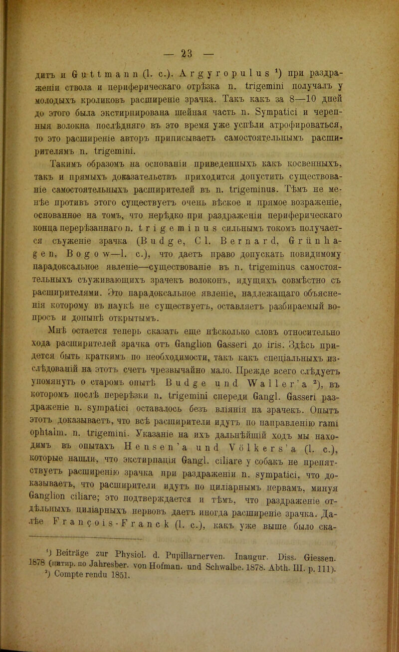 дитъ и 0 и I 1 ш а п и (1. с). Аг^угориіиз *) при раздра- жены ствола н периферическаго отрѣзка п. Ігі^етіпі получалъ у молодыхъ кроликовъ расширеніе зрачка. Такъ какъ за 8—10 дней до этого была экстирпирована шейная часть п. Зутраіісі и череп- ныя волокна послѣдняго въ это время уже успѣли атрофироваться, то это расширеніе авторъ принисываетъ самостоятельнымъ расши- рите лямъ п. ігі^етіпі. Такимъ образомъ на основаніи приведенныхъ какъ косвенныхъ, такъ и прямыхъ доказательствъ приходится допустить существова- ніе самостоятельныхъ расширителей въ п. Ігі^етіпив. Тѣмъ не ме- нѣе противъ этого существуетъ очень вѣское и прямое возраженіе, основанное на томъ, что нерѣдко при раздраженіи периферическаго конца перерѣзаннаго п. Ігі^етіпиз сильнымъ токомъ получает- ся съуженіе зрачка (В и (I § е, С 1. Вегпагсі, бгііпііа- § е п, В о § о лѵ—1. с), что даетъ право допускать повидимому парадоксальное явленіе—существованіе въ п. Ігі^ешіпиз самостоя- тельныхъ съуживающихъ зрачекъ волоконъ, идущихъ совмѣстно съ расширителями. Это парадоксальное явленіе, надлежащаго объясне- нія которому въ наукѣ не существуетъ, оставляетъ разбираемый во- просъ и донынѣ открытымъ. Мыв остается теперь сказать еще нѣсколько словъ относительно хода расширителей зрачка отъ 6ап§1іоп баззегі до ігіз. Здѣсь при- дется быть краткимъ по необходимости, такъ какъ спеціальныхъ из- слѣдованій на этотъ счетъ чрезвычайно мало. Прежде всего слѣдуетъ упомянуть о старомъ опытѣ В и <1 § е и по! \Ѵ а 1 1 е г ' а 2), въ которомъ послѣ перерѣзки п. ігі§етіпі спереди Сап§1. Оаззегі раз- драженіе п. зутраіісі оставалось безъ вліянія на зрачекъ. Опытъ этотъ доказываешь, что всѣ расширители идутъ по направленно гаті орЫаіт. п. 1г%етіпі. Указаніе на ихъ дальнѣйшій ходъ мы нахо- димъ въ опытахъ Непзеп'а ипсі V б 1 к е г з ' а (1. с), которые нашли, что экстирпація бап&І. сіііаге у собакъ не препят- ствуем расширенно зрачка при раздражены п. зушраіісі, что до- казываем, что расширители идутъ по циліарнымъ иервамъ, минуя вап^Иоп сіііаге; это подтверждается и тѣмъ, что раздраженіе от- дѣлыіыхъ циліарныхъ нервовъ даетъ иногда расширеніе зрачка. Да- лѣе Г г а п с о і з - Р г а п с к (1. с), какъ уже выше было ска- ЧВепга8е гиг РЬувіоІ. Й. РиріПагпегѵеп. Іпаи8иг. Бізз. Оіеззеп. 1Ь/8 (іштир. по ^аЬгеаЪег. ѵоп НоГтап. ип<1 ЗсЬѵѵаІЬе. 1878. АЫЬ. Ш. р Ш) ') Сотріе гешіи 1851.