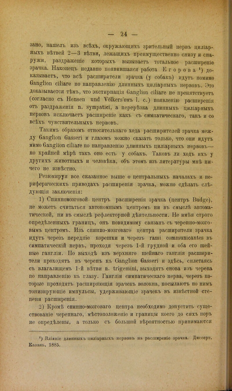 — и — зано, иашелъ изъ всѣхъ, окружающихъ зрительный нервъ циліар- ныхъ вѣтвей 2—3 вѣтви, лежащихъ преимущественно снизу и сна- ружи, раздраженіе которыхъ вызываетъ тотальное расширеніе зрачка. Наконецъ недавно появившаяся работа Егорова !) до- казываетъ, что всѣ расширители зрачка (у собакъ) идутъ помимо 6ап§1іоп сіііаге по направленно длинныхъ циліарныхъ нервовъ. Этѳ доказывается тѣмъ, что экстирпація 6ап§1іои сіііаге не препятствуетъ (согласно съ Непзеп иші Ѵб1кегз'омъ 1. с.) появленію расширенія отъ раздралсенія п. зутраіісі, а перерѣзка длинныхъ циліаряыхъ нервовъ исключаешь расширеніе какъ съ симпатическаго, такъ и со всѣхъ чувствительныхъ нервовъ. Такпмъ образомъ относительная хода расширителей зрачка меж- ду Оап§1іоп баззегі и глазомъ можно сказать только, что они идутъ мимо бап^ііоп сіііаге по направленно длинныхъ циліарныхъ нервовъ— по крайней мѣрѣ такъ оно есть у собакъ. Таковъ ли ходъ ихъ у другихъ животныхъ и человѣка, объ этомъ изъ литераторы мнѣ ни- чего не извѣстно. Резюмируя все сказанное выше о центральныхъ началахъ и пе- риферическихъ приводахъ расширенія зрачка, можно сдѣлать слѣ- дующія заключенія: 1) Спинномозговой центръ расширенія зрачка (центръ ВисІ§е), не можетъ считаться автономнымъ центромъ ни въ смыслѣ автома- тической, ни въ смыслѣ рефлекторной дѣятельности. Не имѣя строго опредѣленныхъ границъ, онъ повидимому связанъ съ черепно-мозго- вымъ центромъ. Изъ спинно-мозговаго центра расширители зрачка идутъ черезъ передніе корешки и черезъ гаті сотпшпісапіез въ симпатическій нервъ, проходя черезъ 1-й грудной и оба его шей- ные гангліи. По выходѣ изъ верхняго шейнаго ганглія расшири- тели проходятъ въ черепъ къ Оап§1іоп баззегі и здѣсь, сплетаясь съ влагалищемъ 1-й вѣтви п. ігі§етіпі, выходятъ снова изъ черепа по направленно къ глазу. Гангліи симпатическаго нерва, черезъ ко- торые проходятъ расширяющая зрачекъ волокна, посылаютъ по нимъ тонизирующіе импульсы, удерживающіе зрачекъ въ извѣстной сте- пени расширенія. 2) Кромѣ спинно-мозговаго центра необходимо допустить суще- ствованіе черепнаго, мѣстоположеиіо и границы коего до снхъ поръ не оиредѣлены, а только съ большой вѣроятностыо принимаются ') Вліяніе длинныхъ циліарныхъ нервовъ на расширеніе зрачка. Диссерт. Казань. 1885.