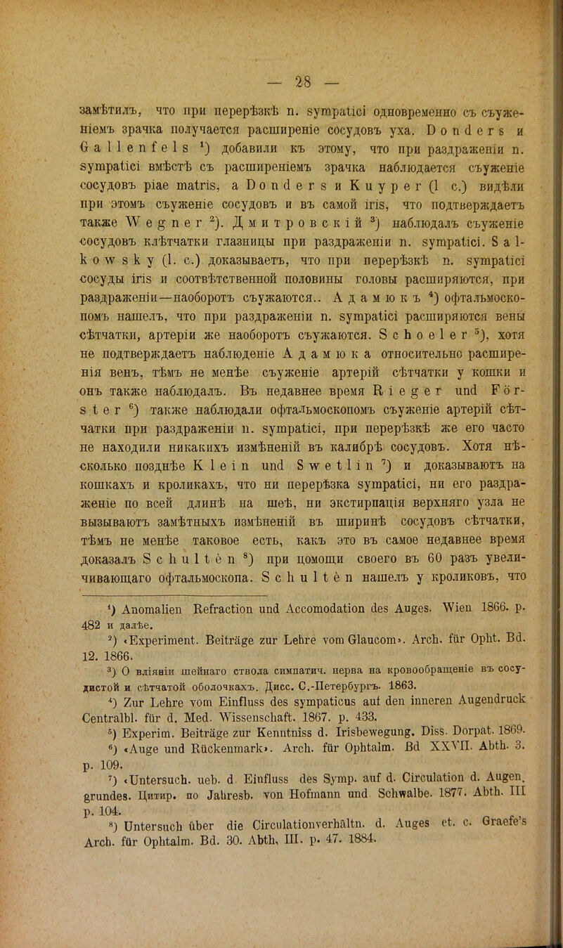 замѣтилъ, что при перерѣзкѣ п. зупіраіісі одновременно съ съуже- ніемъ зрачка получается расніиреніе сосудовъ уха. Б о п (1 е г 8 и О а 1 1 е п $ е 1 8 ') добавили къ этому, что при раздраженіи п. зутраіісі вмѣстѣ съ расширеніемъ зрачка наблюдается съуженіе сосудовъ ріае піаігіз, а Б о п о! е г 8 и К и у р е г (1 с.) видѣли при этомъ съуженіе сосудовъ и въ самой ігіз, что подтверждаетъ также \Уе§пег2). Дмитровскій 3) наблюдалъ съуженіе сосудовъ клѣтчатки глазницы при раздраженіи п. зушраіісі. 8 а 1- к о лѵ з к у (1. с.) доказываете, что при перерѣзкѣ п. зутраіісі сосуды ігіз и соотвѣтственной половины головы расширяются, при раздраженіи—наоборотъ съужаются.. А д а м ю к ъ 4) офтальмоско- помъ нашелъ, что при раздраженіи п. 8уюраіісі расширяются вены сѣтчатки, артеріи же наоборотъ съужаются. Зспоеіег 5), хотя не подтверждаетъ наблюдѳніе А д а м ю к а относительно расшире- нія венъ, тѣмъ не менѣе съуженіе артерій сѣтчатки у кошки и онъ также наблюдалъ. Въ недавнее время В і е § е г ипй Г о г- 8 і е г 6) также наблюдали офтальмоскопомъ съуженіе артерій сѣт- чатки при раздраженіи п. зутраіісі, при перерѣзкѣ же его часто не находили никакихъ измѣненій въ калибрѣ сосудовъ. Хотя нѣ- сколько позднѣе К 1 е і п ипсі 8 \ѵ е і 1 і и ч) и доказываютъ на кошкахъ и кроликахъ, что ни перерѣзка зугараіісі, ни его раздра- женіе по всей длинѣ на шеѣ, ни экстирпація верхняго узла не вызываютъ замѣтныхъ измѣненій въ ширинѣ сосудовъ сѣтчатки, тѣмъ не менѣе таковое есть, какъ это въ самое недавнее время доказалъ 8 с 1і и И ё п 8) при цомощи своего въ 60 разъ увели- чивающего офтальмоскопа. 8 с 1і и Н ё п нашелъ у кроликовъ, что *) Апогааііеп КеГгасііоп иші Ассотойаііоп аез Аи§ез. \Ѵіеп 1866. р. 482 и далѣе. 2) <Ехрегітеп1. Веііга^е гиг ЬеЬге ѵот Ѳ1аисот>. АгсЬ. Шг ОрМ. Вй. 12. 1866. 3> О вліяніи шейнаго ствола симпатич. нерва на кровообращеніе въ сосу- дистой и сѣтчатой оболочкахъ. Дисс. С.-Петербургъ. 1863. *) 2иг ЬеЬге ѵот ЕіпПизз гіез зутраіісиз аиі йеп ішіегеп Аивепагиск СепІгаІЫ. Ййг а. Мей. ЛѴіззепзсЬай. 1867. р. 433. 8) Ехрегіт. Веііга^е гиг Кеппіпізз й. ІгізЬе\ѵе&ип§. В-ізз. Бограі. 1869. 6) сАи§е ипй Кйскептагк». Агсп. Йіг ОрЫаІт. Вй ХХѴП. АМЪ- 3. р. 109. 7) <ІМ;ег8исп. иеЪ. й. ЕіиПизз <1ез 8утр. аиГ й. СігсиЫіоп й. Аи^еп. §гшісІез. Цитир. по ^игезЪ. ѵоп Нойнапп ипй ЗсІтаІЬе. 1877. АЫЪ. III Р- 104. 8) ІМегзисЪ йЬег йіе СігсиІаііопѵегпаНп. й. Аидез ('к. с. ОгаеГе'з АгсЬ. Йіг ОрМаІт. Вй. 30. АЫЪ, Ш. р. 47. 1884.