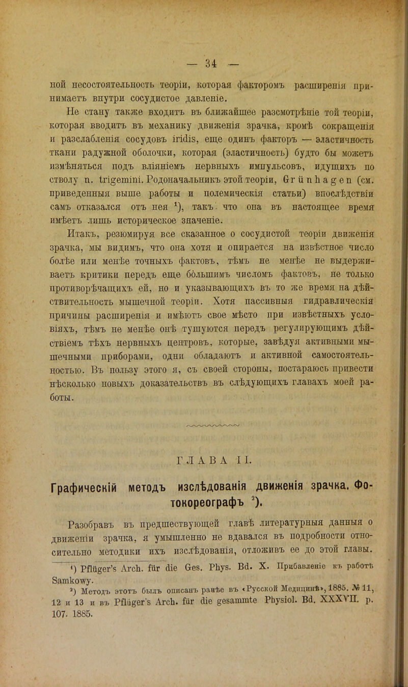 ной несостоятельность теоріи, которая факторомъ расширенія при- нимаетъ внутри сосудистое давленіе. Не стану также входить въ ближайшее разсмотрѣніе той теоріи, которая вводитъ въ механику движенія зрачка, кромѣ сокращенія и разслабленія сосудовъ ігкііз, еще одинъ факторъ — эластичность ткани радужной оболочки, которая (эластичность) будто бы можетъ измѣняться подъ вліяніемъ нервныхъ импульсовъ, идупшхъ по стволу п. Ігі^ешіпі. Родоначальникъ этой теоріи, бгііппа^еп (см. приведенныя выше работы и полемическія статьи) впослѣдствіи самъ отказался отъ нея *), такъ . что она въ настоящее время имѣетъ лишь историческое зяаченіе. Итакъ, резюмируя все сказанное о сосудистой теоріи движенія зрачка, мы видимъ, что она хотя и опирается на извѣстное число болѣе или менѣе точныхъ фактовъ, тѣмъ не менѣе не выдержи- ваетъ критики передъ еще болыпимъ числомъ фактовъ, не только противорѣчащихъ ей, но и указывающихъ въ то же время на дѣй- ствительность мышечной теоріи. Хотя пассивный гидравлическія причины расширенія и имѣютъ свое мѣсто при извѣстныхъ усло- віяхъ, тѣмъ не менѣе онѣ тушуются передъ регулирующимъ дѣй- ствіемъ тѣхъ нервныхъ центровъ, которые, завѣдуя активными мы- шечными приборами, одни обладаютъ и активной самостоятель- ностью. Въ пользу этого я, съ своей стороны, постараюсь привести нѣсколько новыхъ доказательствъ въ слѣдующихъ главахъ моей ра- боты. ГЛАВА II. Графическій методъ изслѣдованія движенія зрачка. Фо- токореографъ 2). Разобравъ въ предшествующей главѣ литературный данныя о движеніи зрачка, я умышленно не вдавался въ подробности отно- сительно методики ихъ изслѣдованія, отложивъ ее до этой главы. ~~*) РПйдегЧ АхсЬ. Гііг йіе &ез. Рііуз. Вй. X. Прибавленіе къ работѣ Вашколѵу. а) Методъ этотъ былъ описаиъ ранѣе въ <Русской Медпцинѣ», 1885. №11, 12 и 13 и въ РПиаег'з Агсп. Шг сііе §ѳваттіе РЬузіоІ. Вй. ХХХѴП. р. 107. 1885.