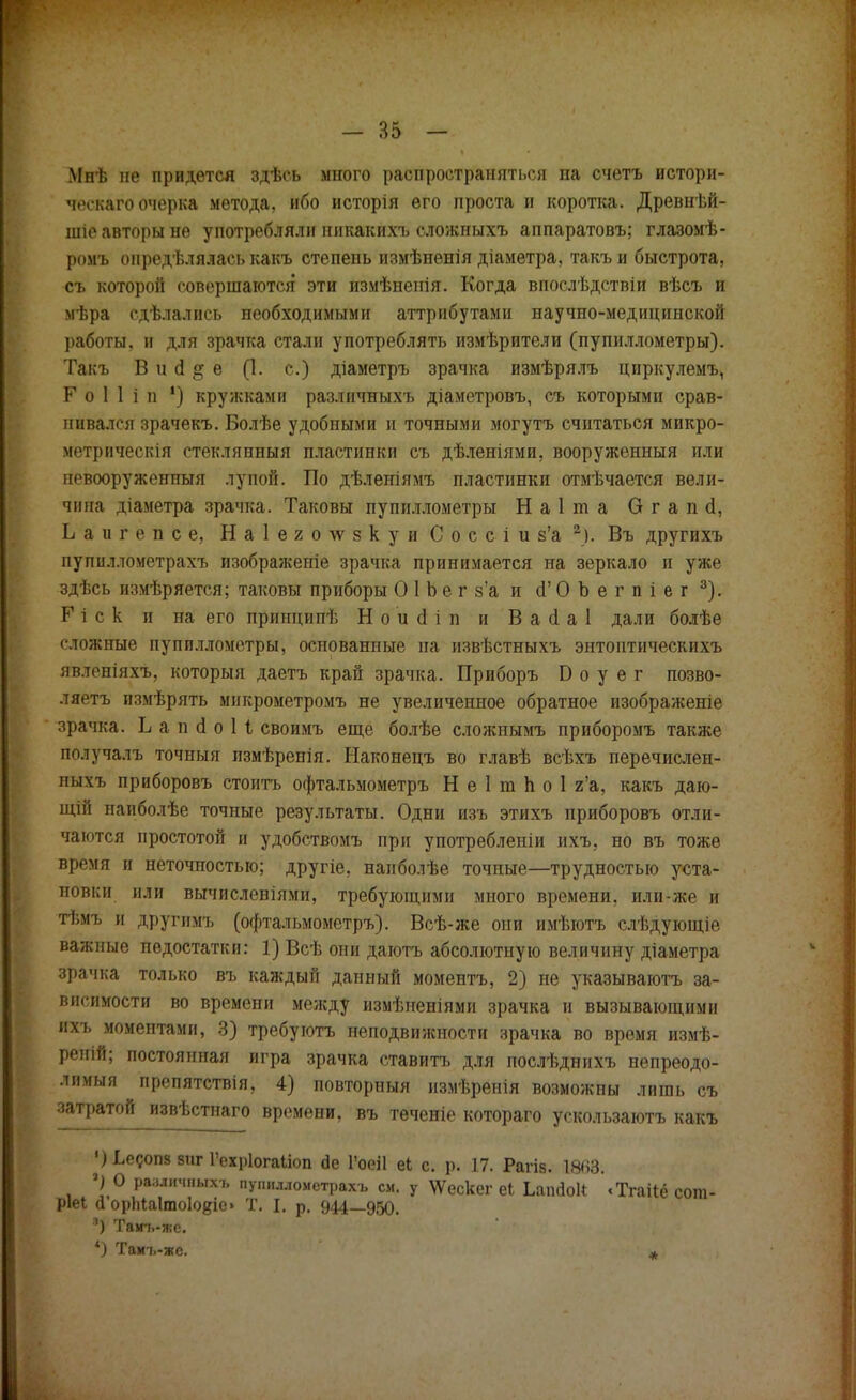Мпѣ не придется здѣсь много распространяться па счетъ истори- ческая очерка метода, ибо исторія его проста и коротка. Древнѣй- шіе авторы не употребляли ннкакихъ сложиыхъ аппаратовъ; глазомѣ- ромъ онредѣлялась какъ степень пзмѣненія діаметра, такъ и быстрота, съ которой совершаются эти измѣненія. Когда впослѣдствіи вѣсъ и мѣра сдѣлались необходимыми аттрибутами научно-медицинской работы, и для зрачка стали употреблять измѣрители (пупиллометры). Такъ В и сі § е (1. с.) діаметръ зрачка измѣрялъ циркулемъ, Г о 1 1 і п ') кружками разлпчныхъ діаметровъ, съ которыми срав- нивался зрачекъ. Болѣе удобными и точными могутъ считаться микро- метрическія стеклянный пластинки съ дѣленіями, вооруженный или невооруженный лупой. По дѣленіямъ пластинки отмѣчается вели- чина діаметра зрачка. Таковы пупиллометры Наіта Огапсі, Ьаигепсе, Н а 1 е г о \ѵ § к у и С о с с і и з'а 2). Въ другихъ пупиллометрахъ изображеніе зрачка принимается на зеркало и уже здѣсь ипмѣряется; таковы приборы О 1 Ъ е г з'а и сГ О Ъ е г п і е г 3). Г і с к и на его приндипѣ Н о и сі і п и В а сі а I дали болѣе сложные пупиллометры, основанные на извѣстныхъ энтоптнческихъ явленіяхъ, который даетъ край зрачка. Приборъ Б о у е г позво- ляете измѣрять микрометромъ не увеличенное обратное изображеніе зрачка. Ь а п сі о 1 I своимъ еще болѣе сложнымъ приборомъ также получалъ точныя пзмѣренія. Наконецъ во главѣ всѣхъ перечислен- пыхъ приборовъ стоить офтальмометръ Н е 1 т п о 1 г'а, какъ даю- щій папболѣе точные результаты. Одни изъ этихъ приборовъ отли- чаются простотой и удобствомъ при употреблены нхъ, но въ тоже время и неточностью; другіе, наиболѣе точные—трудностью уста- новки или вычислениями, требующими много времени, или-же и тѣмъ и другимъ (офтальмометръ). Всѣ-же они имѣютъ слѣдующіе важные недостатки: 1) Всѣ они даготъ абсолютную величину діаметра зрачка только въ каждый данный моментъ, 2) не указываютъ за- висимости во времени между измѣненіями зрачка и вызывающими лхь моментами, 3) требуютъ неподвижности зрачка во время измѣ- реній; постоянная игра зрачка ставить для послѣднихъ непреодо- лимый препятствія, 4) повторный измѣренія возможны лишь съ затратой извѣстнаго времени, въ теченіе котораго ускользаютъ какъ ^Ьесопз виг Гех^іогаііоп йе 1'оеіі еі с. р. 17. Рагіз. 1863. *) О раздетых* пупиллометрахъ см. у \Ѵескег еЬ Ьапйок «ТгаЦё сош- ріеі а орЫаІтоІо^іе» Т. I. р. 944—950. л) Там-ь-же. *) Тамь-жс. *