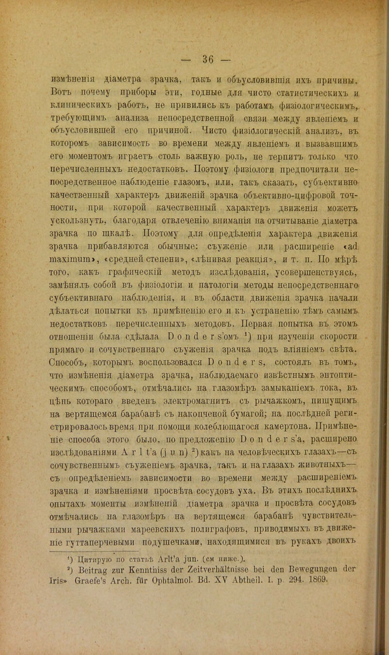 измѣненія діаметра зрачка, такъ и объусловившія ихъ причины. Вотъ почему приборы эти, годные для чисто статистическихъ и клииическихъ работа, не привились къ работамъ физіологическимъ,. требующимъ анализа непосредственной связи между явленіемъ и объусловившей его причиной. Чисто физіологическій анализъ, въ которомъ зависимость во времени между явленіемъ и вызвавшимъ его моментомъ играетъ столь важную роль, не терпитъ только что перечисленныхъ недостатковъ. Поэтому физіологи предпочитали не- посредственное наблюдете глазомъ, или, такъ сказать, субъективно качественный характеръ движеній зрачка объективно-цифровой точ- ности, при которой качественный характеръ движенія можетъ ускользнуть, благодаря отвлечённо вниманія на отчитываніе діаметра зрачка по шкалѣ. Поэтому для опредѣленія характера движенія зрачка прибавляются обычные: съуженіе или расширеніе «асі шахіпшт», «средней степени», «лѣнивая реакція», и т. п. По мѣрѣ того, какъ графически! методъ изслѣдованія, усовершенствуясь, замѣнялъ собой въ физіологіи и патологіи методы непосредственна™, субъективнаго наблюденія, и въ области движенія зрачка начали дѣлаться попытки къ примѣненію его и къ устранение тѣмъ самымъ недостатковъ перечисленныхъ методовъ. Первая попытка въ этомъ отношеніи была сдѣлала Б о п й е г з'омъ *) при изученіи скорости прямаго и сочувственнаго съуженія зрачка подъ вліяніемъ свѣта. Способъ, которымъ воспользовался Б о п сі е г з, состоялъ въ томъ, что измѣненія діаметра зрачка, наблюдаемаго извѣстнымъ энтопти- ческимъ способомъ, отмѣчались на глазомѣръ замыканіемъ тока, въ цѣпь котораго введенъ электромагнита съ рычажкомъ, пишущимъ на вертящемся барабанѣ съ накопченой бумагой; на послѣдней реги- стрировалось время при помощи колеблющагося камертона. Примѣне- ніе способа этого было, по предложенію В о п о! е г з'а, расширено изслѣдованіями А г 1 1'а [] и п) 2) какъ на человѣческихъ глазахъ—съ сочувственнымъ съуженіемъ зрачка, такъ и на глазахъ животныхъ— съ опредѣленіемъ зависимости во времени между расширеніемъ зрачка и измѣнеиіями просвѣта сосудовъ уха. Въ этихъ послѣднихъ опытахъ моменты измѣненій діаметра зрачка и просвѣта сосудовъ отмѣчались на глазомѣръ на вертящемся барабанѣ чувствитель- ными рычажками мареевскихъ полиграфовъ, приводимыхъ въ движе- те гуттаперчевыми подушечками, находящимися въ рукахъ двоим. ') Цитирую по статьѣ Аг1і'а ,іип. (см ниже.). ) Веіігае гиг КепШііізз дег 2еіЬѵегЬй1І;піззе Ьеі деп Веѵедипвеп йег Ігіа» ОгаеГе'з АгсЬ. Йг ОрМаІшоІ. Вй. XV ЛЫІіеіІ. I. р. 294. 1869.