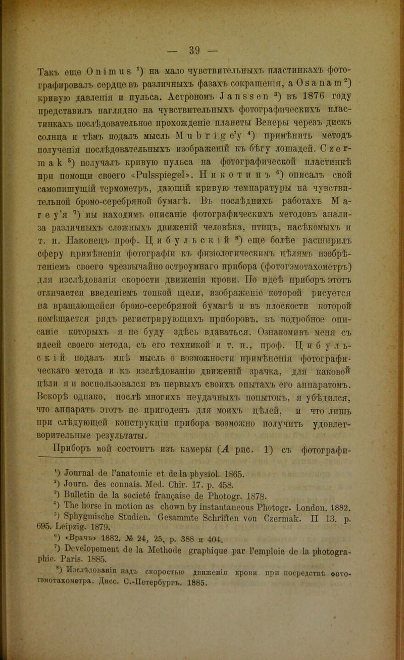 Такъ еще О п і т и з •) на мало чувствительныхъ пластинкахъ фото- графировалъ сердце въ различныхъ фазахъ сокращенія, аОзапат2) кривую давленія и пульса. Астрономъ Іапззеп 8) въ 1876 году представилъ наглядно на чувствительныхъ фотографическихъ плас- тинкахъ послѣдовательное прохожденіе планеты Венеры черезъ дискъ солнца и тѣмъ подалъ мысль М и Ъ г і,§ е'у 4) примѣнить методъ полученія послѣдовательныхъ изображеній къ бѣгу лошадей. Сгег- ш а к 5) получалъ кривую пульса на фотографической пластинкѣ при помощи своего «РиІззріе^еЬ. Никотинъ 6) описалъ свой самошішущій термометръ, дающій кривую темпаратуры на чувстви- тельной бромо-серебряной бумагѣ. Въ послѣднихъ работахъ М а- г е у'я п) мы находимъ описаніе фотографическихъ методовъ анали- за различныхъ сложныхъ движеній человѣка, птицъ, насѣкомыхъ и т. п. Наконецъ проф. Цибульскій 8) еще болѣе расширилъ сферу цримѣненія фотографіи къ физіологическимъ цѣлямъ изобрѣ- теніемъ своего чрезвычайно остроумнаго прибора (фотогэмотахометръ) для изслѣдованія скорости движенія крови. По идеѣ приборъ этотъ отличается введеніемъ тонкой щели, изображеніе которой рисуется на вращающейся бромо-серебряной бумагѣ и въ плоскости которой помѣщается рядъ регистрирующихъ приборовъ, въ подробное опи- саніе которыхъ я не буду здѣсь вдаваться. Ознакомивъ меня съ идеей своего метода, съ его техникой и т. п., проф. Цибуль- с к і й подалъ мнѣ мысль о возможности примѣненія фотографи- ческаго метода и къ изслѣдованію движеній зрачка, для каковой цѣли я и воспользовался въ первыхъ своихъ опытахъ его аппаратомъ. Вскорѣ однако, послѣ многихъ неудачныхъ попытокъ, я убѣдился, что аппарата этотъ не пригоденъ для моихъ цѣлей, и что лишь при слѣдующей конструкціи прибора возможно получить удовлет- ворительные результаты. Приборъ мой состоитъ изъ камеры (А рис. 1) съ фотографи- ') ^игпаі сіе Рапаіотіе еі йе 1а рііузіоі. 1865. а) Лоигп. йез соппаіз. Месі. СЫг. 17. р. 458. 3) Виііеііп (1е 1а зосіеіё йгапсаізе йе РпоЮ^г. 1878. *) ТЬе Ьогзе іп тоііоп аз сЬо\ѵп Ьу іпзіапіапеоиз Ріюіодг. Ьопйоп. 1882. брІіудтізсЬе Зіжііеп. аезаттіе ЗсЬгійеп ѵоп Сгегтак. II 13. р. тЪ. Ьыщщ. 1879. •) «Врачъ» 1882. № 24, 25, р. 388 и 404. 7) Беѵеіоретепі; йе 1а МеІЬойѳ ^гарі^ие раг Гетріоіе йе 1а рЬоіоста- рЬіе. Рагіз. 1885. 8) Изслѣдованія надъ скоростью движенія крови при посредствѣ фото- гэмотахометра. Дисс. С.-Петербургь. 1885. ♦