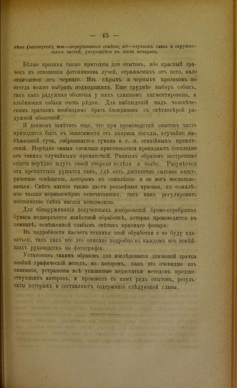 вѣко (патлнутое); тт—перерЬзанныя спапкн; хд—отрѣэокъ глава и окружаю- щихъ частей, рнсующШся въ щели аппарата. Бѣлые кролики также пригодны для опытовъ, ибо красный зра- чекъ въ отношепіп фотохимизма лучей, отражаемыхъ отъ него, мало отличается отъ чернаго. Изъ сѣрыхъ и черныхъ кроликовъ не всегда можно выбрать подходящихъ. Еще труднѣе выборъ собакъ, такъ какъ радужная оболочка у нихъ слишкомъ пигментирована, а альбиноски собаки очень рѣдки. Для наблюденій надъ человѣче- скимъ зрачкомъ необходимо брать блондиновъ съ свѣтлосѣрой ра- дужной оболочкой. Я долженъ замѣтить еще, что при производствѣ опытовъ часто приходится быть въ зависимости отъ каприза погоды, случайно на- бѣжавшей тучи, собравшагося тумана и т. п. стихійныхъ препят- ствій. Нерѣдко самыя сложный приготовленія пропадаютъ безплодно отъ такихъ случайныхъ препятствій. Равнымъ образомъ экстренные опыты нерѣдко ждутъ своей очереди недѣли и болѣе. Разумѣется эти препятствія рушатся тамъ, гдѣ есть достаточно сильное элект- рическое освѣщеніе, которымъ къ сожалѣнію я не могъ воспользо- ваться. Свѣтъ магнія также даетъ рельефныя кривыя, къ сожалѣ- нію только неравномѣрно отпечатанный, такъ какъ регулировать постоянство свѣта магнія невозможно. Для обиаруживанія полученныхъ изображены бромо-серебряная бумага подвергается извѣстной обработкѣ, которая производится въ комнатѣ, освѣщенной слабымъ евѣтомъ краснаго фонаря. Въ подробности насчетъ техники этой обработки я не буду вда- ваться, такъ какъ все это описано подробно въ каждомъ изъ новѣй- шнхъ руководствъ по фотографіи. Установивъ такимъ образомъ для изслѣдованія движеній зрачка особый графическій методъ, въ которомъ. какъ это очевидно изъ описанія, устранены всѣ указанные недостатки методовъ предпіе- ствующихъ авторовъ, я произвелъ съ нимъ рядъ опытовъ, резуль- таты которыхъ и составляютъ содержаніе слѣдующей главы.