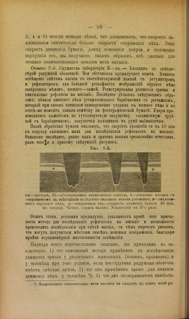 3, 4 и 5) всегда меньше лѣвой, что доказываетъ, что скорость за- хдопыванія значительно больше скорости открыванія вѣка. Зная скорость движенія бумаги, длину основанія конуса и положеше верхушки его, мы получаемъ такимъ образомъ всѣ данным для точнаго количествениаго анализа акта мигаиія. Опытъ 7-й. Служитель лабораторіи К—нъ.— Блондинъ съ свѣтло- сѣрой радужной оболочкой. Вся обстановка предыдущаго опыта. Боковое освѣщеніе свѣтомъ магнія съ соотвѣтствующей лампой съ регуляторомъ и рефлекторомъ; для большей рельефности изображеній верхнее вѣко выкрашено мѣдомъ, нижнее—сажей. Регистрированы движенія зрачка и тактильные рефлексы на миганіе. Послѣднее дѣлалось слѣдующимъ обра- зомъ: вблизи нижняго вѣка устанавливался барабанчикъ съ рычажкомъ, который при своемъ движеніи одновременно ударялъ въ нижнее вѣко и въ этотъ-же моментъ давалъ отмѣтку на фотографической бумагѣ. Удары про- изводились нажатіемъ на гуттаперчевую подушечку, соединенную труб- кой съ барабанчикомъ; подушечка находилась въ рукѣ наблюдателя. Послѣ обработки бумаги оказалось, что скорость вращенія ея въ 10 ют въ секунду слишкомъ мала для изслѣдованія рефлексовъ на миганіе. Однакоже послѣднее, равно какъ и зрачекъ вышли чрезвычайно отчетливо, ради чегоія и привожу слѣдующій рисунокъ. Рис. б-й. аа—зрачекъ; ЬЬ—обыкновенные мигательные конусы, Ь—уснленое мпганіе съ сокращеніемъ т. огЬісиІагіз вслѣдствіе сильнаго толчка рычагомъ; х—захлопы- ванія верхняго вѣка; у—открыванія его.—скорость двнженія бумаги 10 тт. въ секунду. Читать справа налѣво. Увеличение въ 14/г раза. Опытъ этотъ, дополняя предыдущіе, доказываетъ кромѣ того пригод- ность метода для изслѣдованія рефлексовъ на миганіе и возможность производить изслѣдованія при свѣтѣ магнія, съ тѣмъ впрочемъ рискомъ, что могутъ получиться мѣстами совсѣмъ неясныя изображенія, благодаря крайне неравномѣрнои интензивности освѣщенія. Подводя итогъ перечисленымъ опытамъ, мы приходимъ къ за- ключенно: 1) что описанный методъ примѣнимъ къ изслѣдованію движенія зрачка у различиыхъ животпыхъ (кошекъ, кроликовъ) и у человѣка при томъ условіи, если изслѣдуемая радужная оболочка имѣетъ свѣтлые цвѣта; 2) что онъ прішѣнимъ также для анализа движенія вѣкъ у человѣка 3) что для экспериментовъ наиболѣе *) Подробности относительно акта миганія не входятъ въ планъ моей ра-