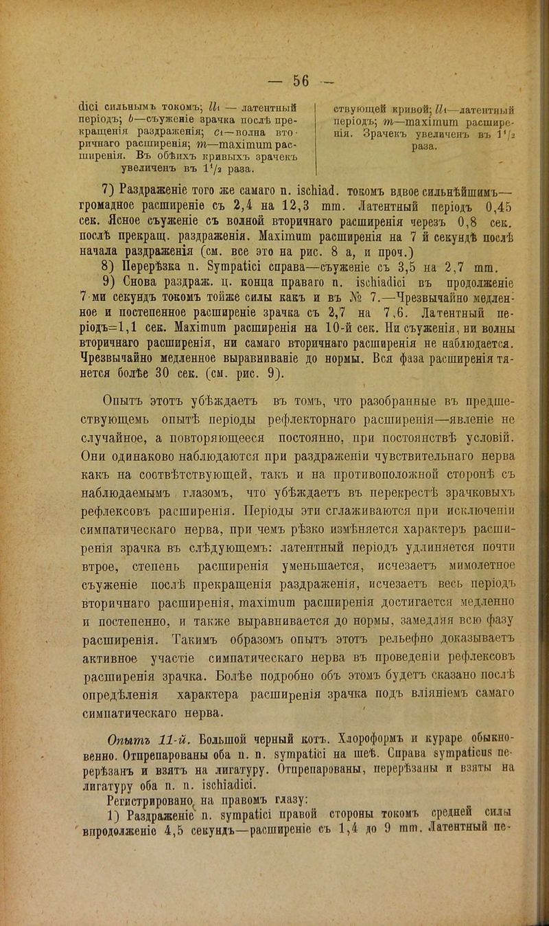 йісі сильным ъ токомъ; Ц\ — латентный пѳріодъ; Ь—съуженіе зрачка послѣ пре- кращенія раздраженія; сі—полна вто- ствуюіцей кривой; Ііі—латентный иеріодъ; т—тахітит расшире- нія. Зрачекъ увелаченъ въ Ѵ\-і рпчнаго расширенія; т—тахітшп рас- раза, шнренія. Въ обѣихъ кривыхъ зрачекъ уведиченъ въ 1'/а рава. 7) Раздраженіе того же самаго п. ізспіасі. токомъ вдвое сильнѣйшимъ— громадное расширеніѳ съ 2,4 на 12,3 тт. Латентный періодъ 0,45 сек. Ясное съуженіе съ волной вторичнаго расширенія черезъ 0,8 сек. послѣ прекращ. раздраженія. Махітшп расширенія на 7 й секундѣ послѣ начала раздраженія (см. все это на рис. 8 а, и проч.) 8) Перерѣзка п. Зутраіісі справа—съуженіе съ 3,5 на 2,7 тт. 9) Снова раздраж. ц. конца праваго п. ізеіііааісі въ продолженіе 7 ми секундъ токомъ тойже силы какъ и въ № 7.—Чрезвычайно медлен1 ное и постепенное распшреніе зрачка съ 2,7 на 7,6. Латентный пе- ріодъ=1,1 сек. Махітшп распшренія на 10-й сек. Нн съуженія, ни волны вторичнаго расширенія, ни самаго вторичнаго расширенія не наблюдается. Чрезвычайно медленное выравниваніе до нормы. Вся фаза расширенія тя- нется болѣе 30 сек. (см. рис. 9). Опытъ этотъ убѣждаетъ въ томъ, что разобранные въ предше- ствующемь опытѣ періоды рефлекторнаго расширенія—явленіе не случайное, а повторяющееся постоянно, при постоянствѣ условій. Они одинаково наблюдаются при раздраженіи чувствительнаго нерва какъ на соотвѣтствующей, такъ и на противопололшой сторонѣ съ наблюдаемымъ глазомъ, что убѣждаетъ въ перекрестѣ зрачковыхъ рефлексовъ расширенія. Періоды эти сглаживаются при исключеггіи симпатического нерва, при чемъ рѣзко измѣняется характеръ расши- ренія зрачка въ слѣдующемъ: латентный періодъ удлиняется почти втрое, степень расширенія уменьшается, исчезаетъ мимолетное съуженіе послѣ прекращенія раздраженія, исчезаетъ весь періодъ вторичнаго расширенія, тахіпшт расширенія достигается медленно и постепенно, и также выравнивается до нормы, замедляя всю фазу расширенія. Такимъ образомъ опытъ этотъ рельефно доказываете активное участіе симпатическаго нерва въ проведеніи рефлексовъ расширенія зрачка. Болѣе подробно объ этомъ будетъ сказано пос.гЬ опредѣленія характера расширенія зрачка подъ вліяніемъ самаго симпатическаго нерва. Опытъ 11-й. Большой черный котъ. Хлороформъ и кураре обыкно- венно. Отпрепарованы оба п. п. зутраіісі на шеѣ. Справа зушраіісиз пе- рерѣзанъ и взятъ на лигатуру. Отпрепарованы, перерѣзаны и взяты на лигатуру оба п. п. ізспіааісі. Регистрировано, на правомъ глазу: 1) Раздраженіе4 п. зутраіісі правой стороны токомъ средней сила впродолженіо 4,5 секундъ—расширеніе съ 1,4 до 9 тт. Латентный пе-