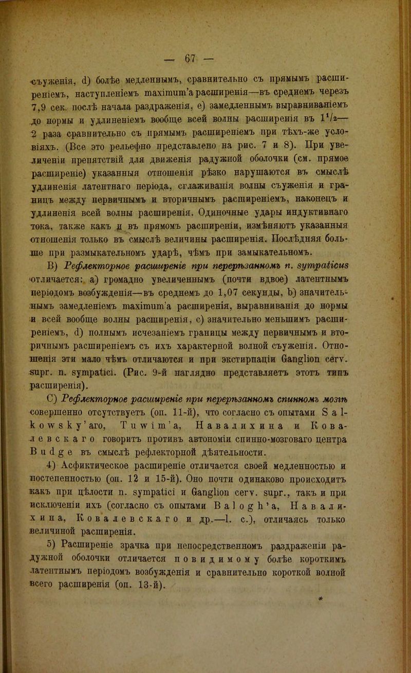 «ъуженін, сі) болѣѳ медленнымъ, сравнительно съ прямымъ расши- реніемъ, наступленіемъ тахітит'арасширенія—въ срѳднемъ черезъ 7,9 сек. послѣ начала раздраженія, е) замедленнымъ выравниваніемъ до нормы и удлиненіемъ вообще всей волны расширенія въ іѴг— 2 раза сравнительно съ нрямымъ расширеніемъ при тѣхъ-же усло- віяхъ. (Все это рельефно представлено на рис. 7 и 8). При уве- личены препятствий для движенія радужной оболочки (см. прямое расширение) указанный отношенія рѣзко нарушаются въ смыслѣ удлинения латентнаго періода, сглаживанія волны съуженія и гра- ницъ между первичнымъ и вторичнымъ расширеніемъ, наконецъ и удлиненія всей волны расширенія. Одиночные удары индуктивнаго тока, также какъ д въ прямомъ расширены, измѣняютъ указанный отношенія только въ смыслѣ величины расширенія. Поелѣдняя боль- ше при размыкательномъ ударѣ, чѣмъ при замыкательномъ. В) Рефлекторное расширение при перерѣзанномъ п. зутраіісиз отличается: а) громадно увеличеннымъ (почти вдвое) латентнымъ періодомъ возбужденія—въ среднемъ до 1,07 секунды, Ъ) значитель- нымъ замедленіемъ тахіпшпѴа расширенія, выравниванія до нормы и всей вообще волны расширенія, с) значительно меныпимъ расши- реніемъ, (і) полнымъ исчезаніемъ границы между первичнымъ и вто- ричнымъ расширеніемъ съ ихъ характерной волной съуженія. Отно- шенія эти мало чѣмъ отличаются и при экстирпаціи 6ап§1іоп сегѵ. зирг. п. зутраіісі. (Рис. 9-й наглядно представляетъ этотъ типъ расширенія). С) Рефлекторное расширенге при перерѣзанномъ спинномъ мозгѣ совершенно отсутствуетъ (оп. 11-й), что согласно съ опытами 8 а 1- к о \ѵ з к у' аго, Ти\ѵіт'а, Навал и хина и Кова- ле в с к а г о говоритъ противъ автономіи спинно-мозговаго центра В и а1 § е въ смыслѣ рефлекторной дѣятельности. 4) Асфиктическое расширеніе отличается своей медленностью и постепенностью (оп. 12 и 15-й). Оно почти одинаково происходить какъ при цѣлости п. зушраіісі и бап^ііоп сегѵ. зирг., такъ и при исключены ихъ (согласно съ опытами В а 1 о § Ь 1 а, Навали- хнна, Ковалевскаго и др.—1. с), отличаясь только величиной расширенія. 5) Расширеніе зрачка при непосредственномъ раздраженіи ра- дужной оболочки отличается повидимому болѣе короткимъ латеитпымъ періодомъ возбужденія и сравнительно короткой волной всего расширенія (оп. 13-й).