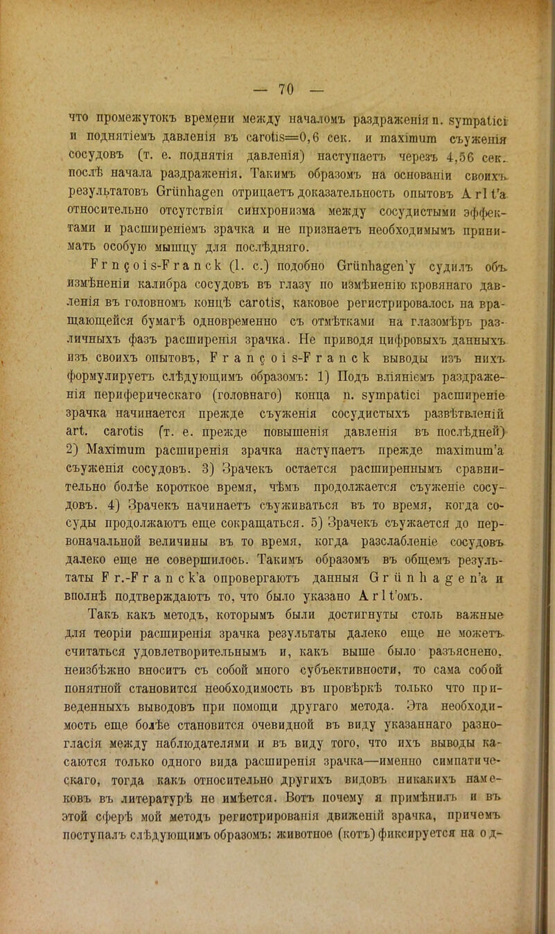 что промежутокъ времени между началомъ раздраженія п. зутраіісі и поднятіемъ давлевія въ саго1і8=0,6 сек. и тахітит съуженія сосудовъ (т. е. поднятія давлепія) наступаетъ черезъ 4,56 сек., послѣ начала раздраженія. Такимъ образомъ на основаніи своихь результатовъ ОгііпЬа^еп отрицаетъ доказательность опытовъ А гі і'а относительно отсутствія синхронизма между сосудистыми эффек- тами и расширеніемъ зрачка и не признаетъ необходимымъ прини- мать особую мышцу для послѣдняго. Ргп доіз-Ргапск (1. с.) подобно Огйппа^еп'у судилъ объ. измѣненіи калибра сосудовъ въ глазу по измѣненію кровянаго дав- ленія въ головномъ концѣ сагоііз, каковое регистрировалось на вра- щающейся бумагѣ одновременно съ отмѣтками на глазомѣръ раз- личныхъ фазъ расширенія зрачка. Не приводя цифровыхъ данныхъ изъ своихъ опытовъ, Р г а п 5 о і 8-Р г а п с к выводы изъ нихъ формулируетъ слѣдующимъ образомъ: 1) Подъ вліяніемъ раздраже- нія периферическаго (головнаго) конца п. зутраіісі расширеніе зрачка начинается прежде съуженія сосудистыхъ развѣтвленій агі. сагоіів (т. е. прежде повышенія давленія въ послѣдней) 2) Махішит расширенія зрачка наступаетъ прежде піахіпшт'а еъуженія сосудовъ. 3) Зрачекъ остается расширеннымъ сравни- тельно болѣе короткое время, чѣмъ продолжается съуженіе сосу- довъ. 4) Зрачекъ начинаетъ съуживаться въ то время, когда со- суды продолжаютъ еще сокращаться. 5) Зрачекъ съужается до пер- воначальной величины въ то время, когда разслабленіе сосудовъ далеко еще не совершилось. Такимъ образомъ въ общемъ резуль- таты Р г.-Р г а п с к'а опровергаютъ данныя О г іі п Ь а § е п'а и вполнѣ подтверждаютъ то, что было указано АгН'омъ. Такъ какъ методъ, которымъ были достигнуты столь важные для теоріи расширенія зрачка результаты далеко еще не можетъ- считаться удовлетворительнымъ и, какъ выше было разъяснено, неизбѣжно вноситъ съ собой много субъективности, то сама собой понятной становится необходимость въ провѣркѣ только что прп- веденныхъ выводовъ при помощи другаго метода. Эта необходи- мость еще болѣе становится очевидной въ виду указаннаго разно- глася между наблюдателями и въ виду того, что ихъ выводы ка- саются только одного вида расширенія зрачка—именно симпатичо- скаго, тогда какъ относительно другнхъ видовъ никакнхъ наме- ковъ въ литературѣ не имѣется. Вотъ почему я примѣнилъ и въ этой сферѣ мой методъ регистрировали движѳній зрачка, прнчемъ поступалъ слѣдующимъобразомъ: животное (котъ)фиксируется на од-
