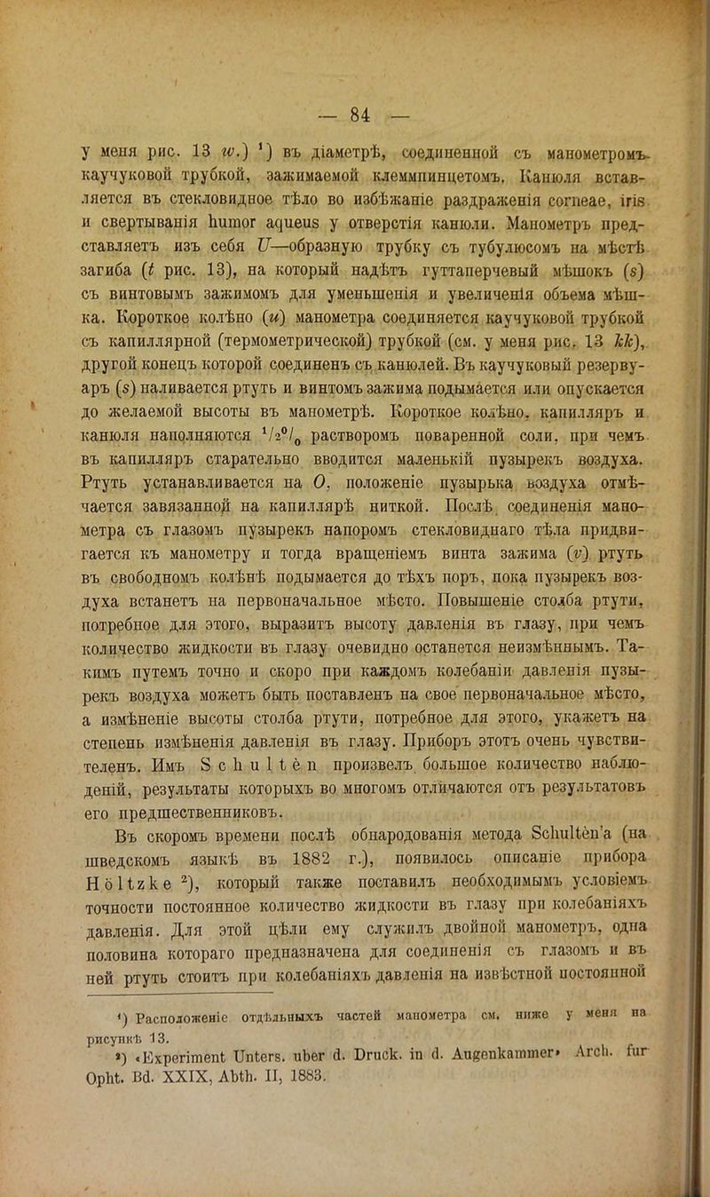 I — 84 — у меня рис. 13 гѵ.) ') въ діаметрѣ, соединенной съ манометромъ- каучуковой трубкой, зажимаемой клеммпинцетомъ. Канюля встав- ляется въ стекловидное тѣло во избѣжаніе раздраженія согпеае, ігів и свертыванія Ьигаог ас]иеиз у отверстія канюли. Манометръ пред- ставляетъ изъ себя II—образную трубку съ тубулюсомъ на мѣстѣ загиба (і рис. 13), на который надѣтъ гуттаперчевый мѣшокъ (§) съ винтовымъ зажимомъ для уменыненія и увеличенія объема мѣш- ка. Короткое колѣно (и) манометра соединяется каучуковой трубкой съ капиллярной (термометрической) трубкой (см. у меня рис. 13 Ш), другой конецъ которой соединенъ съ канюлей. Въ каучуковый резерву- аръ (в) наливается ртуть и винтомъ зажима подымается или опускается до желаемой высоты въ манометрѣ. Короткое колѣно, капилляръ и канюля наполняются 1/г°/0 растворомъ поваренной соли, при чемъ въ капилляръ старательно вводится маленькій пузырекъ воздуха. Ртуть устанавливается на О, положеніе пузырька воздуха отмѣ- чается завязанной на капиллярѣ ниткой. Послѣ соединенія мано- метра съ глазомъ пузырекъ напоромъ стекловиднаго тѣла придви- гается къ манометру и тогда вращеніемъ винта зажима (у) ртуть въ свободномъ колѣнѣ подымается до тѣхъ поръ, пока пузырекъ воз- духа встанетъ на первоначальное мѣсто. Повышеніе столба ртути, потребное для этого, выразитъ высоту давленія въ глазу, при чемъ количество жидкости въ глазу очевидно останется неизмѣннымъ. Та- кимъ путемъ точно и скоро при каждомъ колебаніи давленія пузы- рекъ воздуха можетъ быть поставленъ на свое первоначальное мѣсто, а измѣненіе высоты столба ртути, потребное для этого, укажетъ на степень измѣненія давленія въ глазу. Приборъ этотъ очень чувстви- теленъ. Имъ 8 с Ь. и Н ё п произвелъ большое количество наблю- деній, результаты которыхъ во многомъ отличаются отъ результатовъ его предшественниковъ. Въ скоромь времени послѣ обпародованія метода 8с1ш11ёпа (на шведскомъ языкѣ въ 1882 г.), появилось опнсаніе прибора Но Пике2), который также поставилъ необходимымъ условіемъ точности постоянное количество жидкости въ глазу при колебаніяхъ давленія. Для этой цѣли ему служилъ двойной манометръ, одна половина котораго предназначена для соеднненія съ глазомъ и въ ней ртуть стоить при колебаніяхъ давленія на извѣстной постоянной <) Расположено отдѣльныхъ частей манометра см. ниже у меня на рисупкѣ 13. ») «Ехрегітепк ІТпЬегв. иЬег й. Бгиск. іп (1. Аияепкаттег» АгсІ). Гиг ОрМ. Вй. XXIX, АЫЬ. II, 1883.