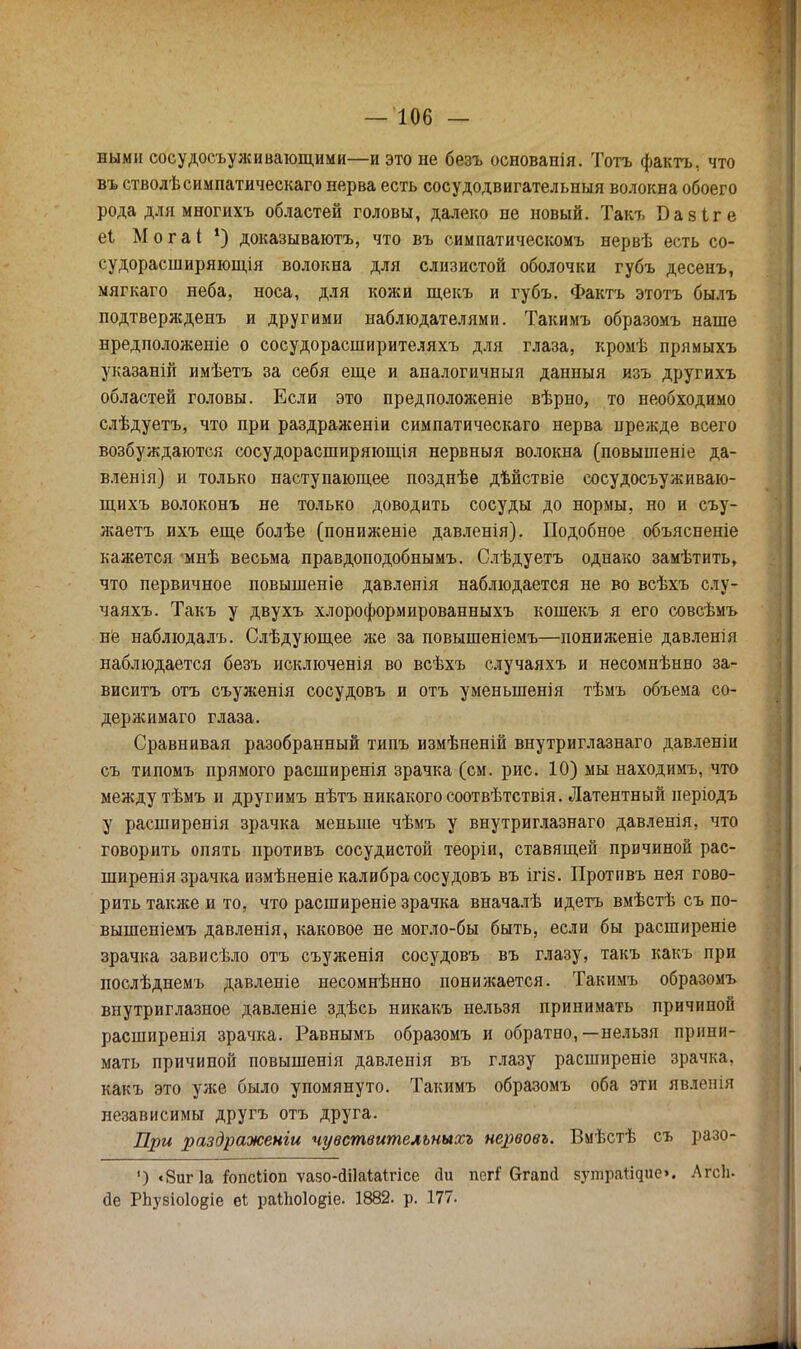 ными сосудосуживающими—и это не безъ основанія. Тотъ фактъ, что въ стволѣсимпатическаго нерва есть сосудодвигательныя волокна обоего рода для многихъ областей головы, далеко не новый. Такъ Базіге еі Могаі !) доказываютъ, что въ симпатическомъ нервѣ есть со- судорасширяющая волокна для слизистой оболочки губъ десенъ, мягкаго неба, носа, для кожи щекъ и губъ. Фактъ этотъ былъ подтверясдеиъ и другими наблюдателями. Такимъ образомъ наше нредположеніе о сосудорасширителяхъ для глаза, кромѣ прямыхъ указаній имѣетъ за себя еще и аналогичныя данныя изъ другихъ областей головы. Если это предположеніе вѣрно, то необходимо слѣдуетъ, что при раздраженіи симпатическаго нерва прежде всего возбуждаются сосудорасширяющая нервныя волокна (повышеніе да- вленія) и только наступающее позднѣе дѣйствіе сосудосъуживаю- щихъ волоконъ не только доводить сосуды до нормы, но и съу- жаетъ ихъ еще болѣе (пониженіе давленія). Подобное объясненіе кажется мнѣ весьма правдоподобнымъ. Слѣдуетъ однако замѣтить, что первичное повышеніе давленія наблюдается не во всѣхъ слу- чаяхъ. Такъ у двухъ хлороформированныхъ кошекъ я его совсѣмъ не наблюдалъ. Слѣдующее же за повышеніемъ—пониженіе давленія наблюдается безъ исключенія во всѣхъ случаяхъ и несомнѣнно за- виситъ отъ съуженія сосудовъ и отъ уменыненія тѣмъ объема со- держимаго глаза. Сравнивая разобранный типъ измѣненій внутриглазнаго давленіи съ типомъ прямого расширения зрачка (см. рис. 10) мы находимъ, что между тѣмъ и другимъ нѣтъ никакого соотвѣтствія. Латентный неріодъ у расширенія зрачка меньше чѣмъ у внутриглазнаго давленія, что говорить опять противъ сосудистой теоріи, ставящей причиной рас- ширенія зрачка измѣненіе калибра сосудовъ въ ігіз. Противъ нея гово- рить также и то, что расширеніе зрачка вначалѣ идетъ вмѣстѣ съ по- вышеніемъ давленія, каковое не могло-бы быть, если бы расширеніе зрачка зависѣло отъ съуженія сосудовъ въ глазу, такъ какъ при послѣдиемъ давленіе несомнѣнно пониясается. Такимъ образомъ внутриглазное давленіе здѣсь никакъ нельзя принимать причиной расширенія зрачка. Равнымъ образомъ и обратно,—нельзя прини- мать причиной повышенія давленія въ глазу расширеніе зрачка, какъ это уже было упомянуто. Такимъ образомъ оба эти явленія независимы другъ отъ друга. При раздраженги чувствительныхъ нервовъ. Вмѣстѣ съ разо- ') «8иг 1а Гопсііоп ѵазо-сШаІаігісе йи пег? бгапгі БутраЙфіе». АгсЬ. йе РЬузіоІокіе ві раііюіовіе. 1882. р. 177.