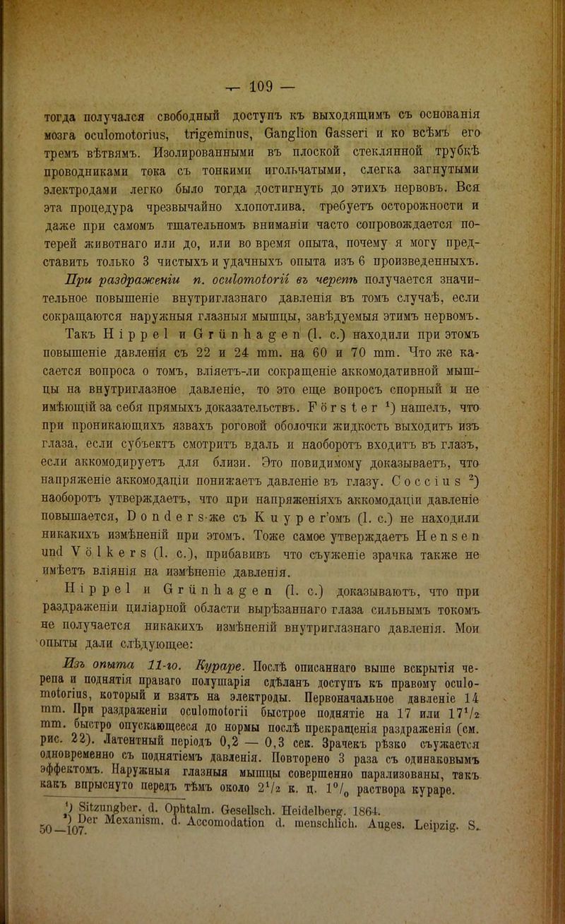 тогда получался свободный доступъ къ выходящимъ съ основанія мозга осиіотоіогіиз, Ігі&етітіз, Оап^ііоп баззегі и ко всѣмъ его тремъ вѣтвямъ. Изолированными въ плоской стеклянной трубкѣ проводниками тока съ тонкими игольчатыми, слегка загнутыми электродами легко было тогда достигнуть до этихъ нервовъ. Вся эта процедура чрезвычайно хлопотлива, требуетъ осторожности и даже при самомъ тшательномъ вниманіи часто сопровождается по- терей животнаго или до, или во время опыта, почему я могу пред- ставить только 3 чистыхъ и удачныхъ опыта изъ 6 нроизведенныхъ. При раздраженіи п. осиіотоіогіі въ черепѣ получается значи- тельное повышеніе внутриглазнаго давленія въ томъ случаѣ, если сокращаются наруясныя глазныя мышцы, завѣдуемыя этимъ нервомъ. Такъ Нірреі и ОгііпЬа^ен (1. с.) находили при этомъ повышеніе давленія съ 22 и 24 тт. на 60 и 70 тт. Что же ка- сается вопроса о томъ, вліяетъ-ли сокращеніе аккомодативной мыш- цы на внутриглазное давленіе, то это еще вопросъ спорный и не имѣющій за себя прямыхъ доказательствъ. Гбгзіег 1) нашелъ, что при проникающихъ язвахъ роговой оболочки жидкость выходитъ изъ глаза, если субъектъ смотритъ вдаль и наоборотъ входитъ въ глазъ, если аккомодируетъ для близи. Это повидимому доказываетъ, что напряжете аккомодаціи понижаетъ давленіе въ глазу. С о с с і и з 2) наоборотъ утверждаетъ, что дри напряженіяхъ аккомодаціи давленіе повышается, Боікіегз-же съ Киуре г'омъ (1. с.) не находили никакпхъ измѣненій при этомъ. Тоже самое утверждаетъ Н е п з е п ипсі V б 1 к е г з (1. с), прибавивъ что съуженіе зрачка также не имѣетъ вліянія на измѣненіе давленія. Н і р р е 1 и О г и п Ь а § е п (1. с.) доказываютъ, что при раздраженіи циліарной области вырѣзаннаго глаза сильнымъ токомъ не получается никакихъ измѣненій внутриглазнаго давленія. Мои опыты дали слѣдующее: -035 опыта 11-го. Кураре. Послѣ описаннаго выше вскрытія че- репа и поднятія праваго полушарія сдѣланъ доступъ къ правому осиіо- тоіогіиз, который и взятъ на электроды. Первоначальное давленіе 14 тт. При раздражены осиіотоіогіі быстрое поднятіе на 17 или 17Ѵг тт. быстро опускающееся до нормы послѣ прекращенія раздраженія (см. рис. 22). Латентный періодъ 0,2 — 0,3 сек. Зрачекъ рѣзко съужается одновременно съ поднятіемъ давленія. Повторено 3 раза съ одинаковымъ эффектомъ. Наружныя глазныя мышцы совершенно парализованы, такъ какъ впрыснуто передъ тѣмъ около 242 к. ц. 1°/0 раствора кураре. и ЗіІгипкЪег. д.. ОрЬЫт. ѲезеІІзсЬ. НеісІеІЬегс. 1864. 50—107 ^™31, а- Ассотосіаііоп <і. тепзсЫісн. Аи^ез. Ьеіргід. 8.