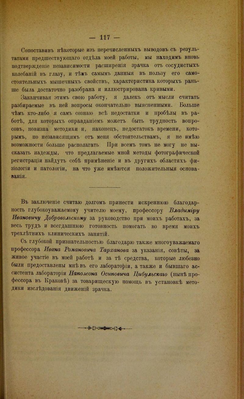 Сопоставивъ нѣкоторые изъ пѳречисленныхъ выводовъ съ резуль- гаавдш прѳдшествуюіцаго отдѣла моей работы, мы находимъ вновь нодтвержденіе независимости расшнренія зрачка отъ сосудистыхъ колебаній въ глазу, и тѣмъ самымъ данный въ пользу его само- стоятельных!, мышечныхъ свойствъ, характеристика которыхъ рань- ше была достаточно разобрана и иллюстрирована кривыми. • Оканчивая этимъ свою работу, я далекъ отъ мысли считать разбираемые въ ней вопросы окончательно выясненными. Больше чѣмъ кто-либо я самъ сознаю всѣ недостатки и пробѣлы въ ра- ботѣ, для которыхъ оправданіемъ можетъ быть трудность вопро- совъ, новизна методики и, наконецъ, недостатокъ времени, кото- рымъ, по независящимъ отъ меня обстоятельствамъ, я не имѣю возможности больше располагать При всемъ томъ не могу не вы- сказать надежды, что предлагаемые мной методы фотографической регистраціи найдутъ себѣ примѣненіе и въ другихъ областяхъ фи- зіологіи и патологіи, на что уже имѣются положительный основа- ванія. Въ заключеніе считаю долгомъ принести искреннюю благодар- ность глубокоуважаемому учителю моему, профессору Владиміру Ивановичу Добровольскому за руководство при моихъ работахъ, за весь трудъ и всегдашнюю готовность помогать во время моихъ трехлѣтнихъ клиническихъ занятій. Съ глубокой признательностью благодарю также многоуважаемаго профессора Ивана Романовича Тарханова за указанія, совѣты, за живое участіѳ въ моей работѣ и за тѣ средства, которые любезно были предоставлены мнѣвъ его лабораторіи, а также и бывшаго ас- систента лабораторіи Наполеона Осиповича Цибулъскаю (нынѣ про- фессора въ Краковѣ) за товарищескую помощь въ установкѣ мето- дики изслѣдованія движеній зрачка.