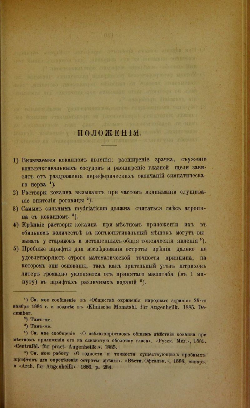ПОЛОЖЕНЫ. 1) Вызываемый кокаиномъ явленія: расширеніе зрачка, съуженіѳ конъюнктивальныхъ сосудовъ и расширение глазной щели зави- сять отъ раздраженія периферическихъ окончаній симпатическа- го нерва *). 2) Растворы кокаина вызываютъ при частомъ вкапываніи слущива- ніе эпителія роговицы 2). 3) Самымъ сильнымъ тусігіаіісит должна считаться смѣсь атропи- на съ кокаиномъ '). 4) Крѣпкіе растворы кокаина при мѣстномъ приложеніи ихъ въ обильномъ количествѣ въ конъюнктивальный мѣшокъ могутъ вы- зывать у стариковъ и истощенныхъ общія токсическія явленія *). 5) Пробные шрифты для изслѣдованія остроты зрѣнія далеко не удовлетворяютъ строго математической точности принципа, на которомъ они основаны, такъ какъ зрительный уголъ штриховъ литеръ громадно уклоняется отъ принятаго масштаба (въ 1 ми- нуту) въ шрифтахъ различныхъ изданій 5). ') См. мое сообщеніе въ «Обществѣ охраненія народнаго адравія> 28-го ноября 1884 г. и поѳднѣе въ «Кііпівспе МопаізЫ. Гііг АидеппеПк. 1885. Бе- сетЬег. ') Тамъ-же. *) Тамъ-же. *) См. мое сообщеніе «О иеблагопріятиомъ общемъ дѣйствіи кокаина при мѣстяомъ приложеніи его на слизистую оболочку глава>. «Русск. Мед.>, 1885. «СепІгаІЫ. №г ргасі. Аи^епЬеіІк.». 1885. *) См. мою работу сО годности и точности существующихъ пробныхъ шрифтовъ для опредѣленія остроты вр*нія>. ♦ Вѣстн. Офтальм.», 1886, январь, и «Агсп. іат АпдепЬеіІк». 1886. р. 284.