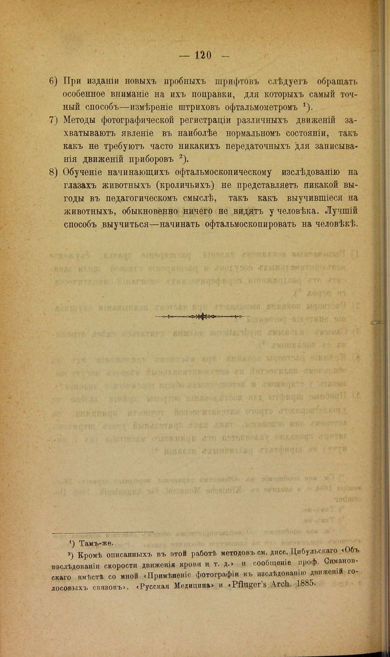 6) При изданіи новыхъ иробныхъ шрифтовъ слѣдуетъ обращать особенное вниманіе на ихъ поправки, для которыхъ самый точ- ный способъ—измѣреніе штриховъ офтальмометромъ *). 7) Методы фотографической регистраціи различныхъ движеній за- хватываютъ явленіе въ наиболѣе нормальномъ состояніи, такъ какъ не требуютъ часто никакихъ передаточныхъ для записыва- нія движеній приборовъ 2). 8) Обученіе начинающихъ офтальмоскопическому изслѣдованію на глазахъ животныхъ (кроличьихъ) не представляѳть никакой вы- годы въ пѳдагогическомъ смыслѣ, такъ какъ выучившіеся на животныхъ, обыкновенно ничего не видятъ у человѣка. Лучшій способъ выучиться—начинать офтальмоскопировать на человѣкѣ. 4) Тамъ-жѳ. а) Кромѣ описанныхъ въ этой работѣ методовъ см. дисс. Цибульс.каго <06ъ изслѣдованіи скорости движеиія крови и т. д.» и сообщѳніе проф. Симанов- скаго вм-встѣ со мной «Примѣненіс фотографіи къ нвслѣдовашю движет* го- лосовыхъ свявокъ». «Русская Медицина» и «Рйивег'а АгсЬ. 1885.