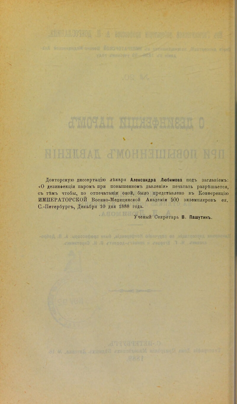 V Докторскую диссѳртацію лѣкаря Александра Любимова подъ заглавіемъ: «О дезинФвкціи паромъ при повышенномъ давленіи> печатать разрѣшается, съ тѣмъ чтобы, по отпечатаніи оной, было представлено въ КонФеренцію ИМПЕРАТОРСКОЙ Военно-Медицинской Академіи 500 экзѳмпляровъ ея. С.-Петѳрбургъ, Декабря 10 дня 1888 года. Ученый Секретарь В. Пашутинъ.