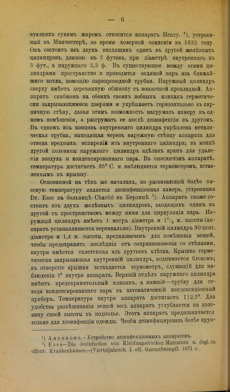 вующихъ сухимъ жаромъ относится аппаратъ Непгу. '), устроен- ный въ Манчестерѣ, во время холерной энидеміи въ 1832 году. Онъ состоитъ изъ двухъ входящихъ одинъ въ другой желѣзныхъ цилиндровъ, длиною въ 7 футовъ, при діаметрѣ внутренняго въ 3 фут., а наружпаго 3,3 ф. Въ существующее между этими ци- линдрами пространство и проводится водяной паръ изъ ближай- шаго котла, помощію паропроводной трубки. Наружный цилиндръ сверху имѣетъ деревянную обшивку съ войлочной прокладкой. Ап- парата снабженъ на обоихъ своихъ лобныхъ концахъ герметиче- ски закрывающимися дверями и укрѣпляетъ горизонтально въ кир- пичную стѣну, давая этимъ возможность нагружалъ камеру въ од- номъ помѣщеніи, а разгружать ее послѣ дезинфекціи въ другомъ. Въ одномъ изъ концовъ внутренняго цилиндра укрѣплена метали- ческая трубка, выходящая черезъ наружную стѣнку аппарата для отвода вредныхъ испареній изъ внутренняго цилиндра; въ концѣ другой половины паружнаго цилиндра вдѣланъ кранъ для удале- і>ія воздуха и конденсированнаго пара. Въ описанномъ аппаратѣ, температура достигаетъ 95° С. и наблюдается термометромъ, встав- леннымъ въ крышку. Основанной на тѣхъ же началахъ, но развивающей болѣе вы- сокую температуру является дезинфекціонная камера, устроенная Юг. Еззе въ больницѣ Спагііё въ Берлинѣ 2). Аппаратъ также со- стоитъ изъ двухъ желѣзныхъ цилиндровъ, входящихъ одинъ въ другой съ пространствомъ между ними для циркуляціи пара. На- ружный цилиндръ имѣетъ 1 метръ діаметра и 14/2 м. высоты (ап- парата устанавливается вертикально). Внутренній цилиндръ 90 цент, діаметра и 1,4 м. высоты, предназначенъ для помѣщенія вещей, чтобы предохранить послѣднія отъ соприкосновенія со стѣнками, внутри имѣется сплетенная изъ прутьевъ клѣтка. Крышка герме- тически закрывающая внутренній цилиндръ, поднимается блокомъ; въ отверстіе крышки вставляется термометръ, служащій для на- блюденія і° внутри аппарата. Верхній отдѣлъ наружнаго цилиндра имѣетъ предохранительный клапанъ, а нижній—трубку для от- вода конденсированнаго пара въ автоматическій конденсаціонный приборъ. Температура внутри аппарата достигаетъ 112,5°. Для удобства развѣшиванія вещей весь аппаратъ углубляется на поло- вину своей высоты въ подполье. Этотъ аппаратъ предназначается только для дезинфекціи одежды. Чтобы дезинфицировать болѣе круп- ') Антонов ъ.—Устройство дезинфекціонныхъ аппаратовъ. 2) Е 5 8 е—Біе (ІезіпГесііоп ѵоп КІеійипвззШскеп Маігаігеп и. (іегі. ін оЯепЬ. КгапкепЬайвеп-(ѴіегІвЦаЬг8сЬ. Г. оіТ. ОезипіпсіібрП. 1871 г.