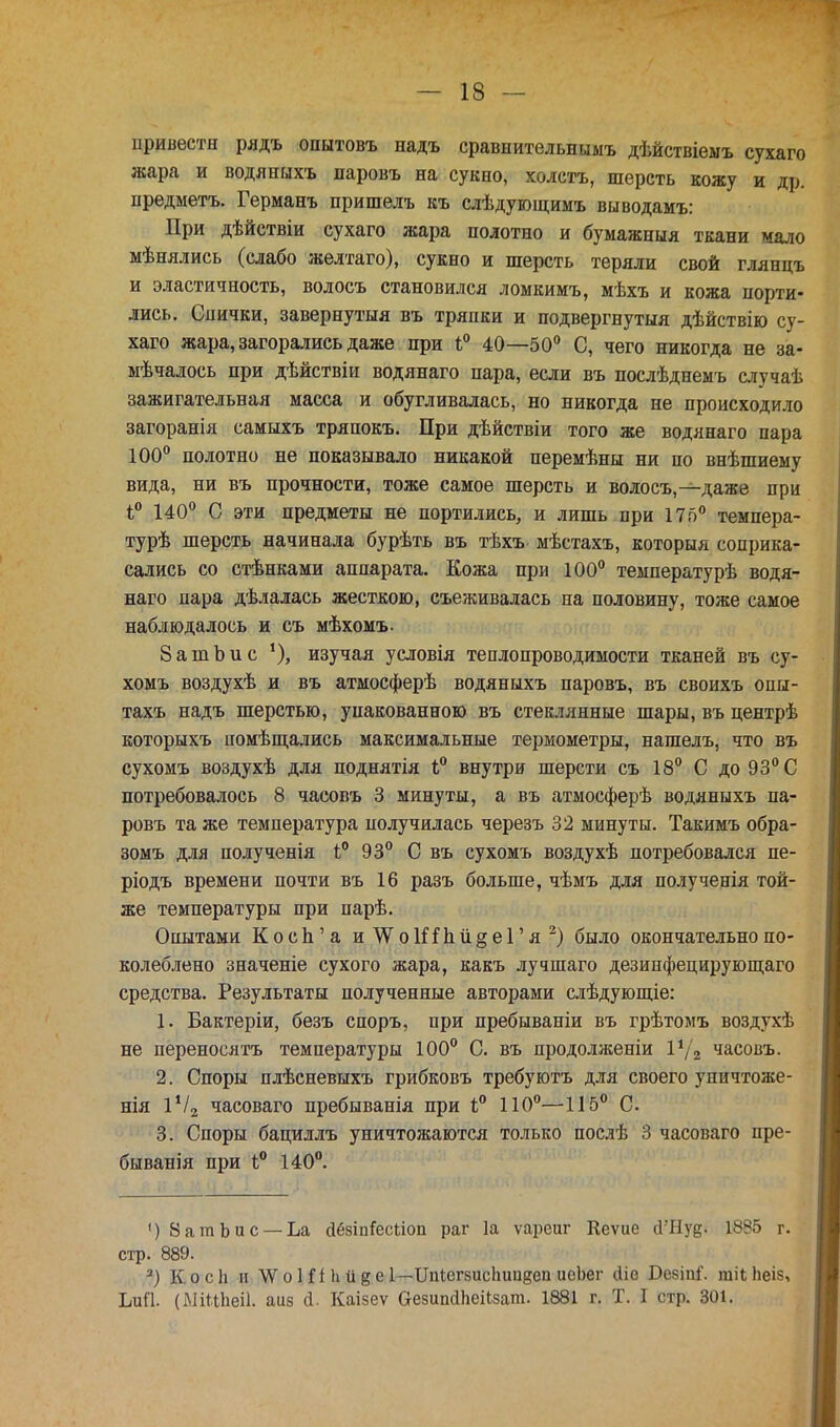привести рядъ опытовъ надъ сравнительнимъ дѣйствіемъ сухаго жара и водлныхъ паровъ на сукно, холстъ, шерсть кожу и др. предмета. Германъ пришелъ къ слѣдующимъ выводамъ: При дѣйствіи сухаго жара полотно и бумажныя ткани мало мѣнялись (слабо желтаго), сукно и шерсть теряли свой глянцъ и эластичность, водосъ становился ломкимъ, мѣхъ и кожа порти- лись. Спички, завернутый въ тряпки и подвергнутыя дѣйствію су- хаго жара, загорались даже при і° 40—50° С, чего никогда не за- мѣчалось при дѣйствіи водянаго пара, если въ послѣднемъ случаѣ зажигательная масса и обугливалась, но никогда не происходило загоранія самыхъ тряпокъ. При дѣйствіи того же водянаго пара 100° полотно не показывало никакой перемѣны ни по внѣшиему вида, ни въ прочности, тоже самое шерсть и волосъ,—даже при і° 140° С эти предметы не портились, и лишь при 175° темпера- турѣ шерсть начинала бурѣть въ тѣхъ мѣстахъ, которая соприка- сались со стѣнками аппарата. Кожа при 100° температурѣ водя- наго пара дѣлалась жесткою, съеживалась на половину, тоже самое наблюдалось и съ мѣхомъ. 8 а т Ь и с *), изучая условія теплопроводимости тканей въ су- хомъ воздухѣ и въ атмосферѣ водяныхъ паровъ, въ своихъ опы- тахъ надъ шерстью, упакованною въ стеклянные шары, въ центрѣ которыхъ помѣщались максимальные термометры, нагаелъ, что въ сухомъ воздухѣ для поднятія Ь° внутри шерсти съ 18° С до 93° С потребовалось 8 часовъ 3 минуты, а въ атмосферѣ водяныхъ па- ровъ та же температура получилась черезъ 32 минуты. Такимъ обра- зомъ для полученія і° 93° С въ сухомъ воздухѣ потребовался пе- ріодъ времени почти въ 16 разъ больше, чѣмъ для полученія той- же температуры при парѣ. Опытами Косп'а и\Ѵо1ііпіі§еГя2) было окончательно по- колеблено значеніе сухого жара, какъ лучшаго дезинфецирующаго средства. Результаты полученные авторами слѣдующіе: 1. Бактеріи, безъ споръ, при пребываніи въ грѣтомъ воздухѣ не переносятъ температуры 100° С. въ продолженіи Г*/а часовъ. 2. Споры плѣсневыхъ грибковъ требуютъ для своего уничтоже- нія 1Ѵ2 часоваго пребыванія при і° 110°—115° С. 3. Споры бациллъ уничтожаются только послѣ 3 часоваго пре- быванія при Ь° 140°. () 8атЬис —Ьа гібзіпГесііоп раг 1а ѵареиг Кеѵие й'Нуё- 1885 г. стр. 889. 3) К. о с 1і и \Ѵ о Ш Ь 1і 8 е 1— Цпіегзисііиидеп иеЬег йіе Бе$іпі'. гаіі Ьеіз, ЬиП. (ШШіеіІ. аиз й. Каізеѵ аезипйЬеіЬзат. 1881 г. Т. I стр. 301.