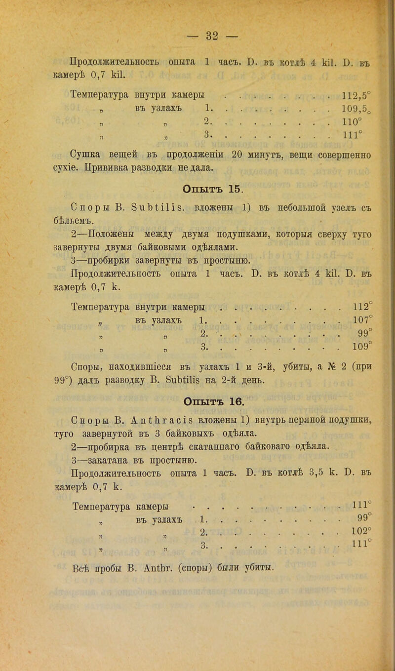 Продолжительность опыта 1 часъ. Б. въ котлѣ 4 кіі. В. въ камерѣ 0,7 кіі. Температура внутри камеры 112,5° „ въ узлахъ 1 109,5о 2. ......... 110° :і я 3. . 111 Сушка вещей въ продолженіи 20 минутъ, вещи совершенно сухіе. Прививка разводки не дала. Опытъ 15. Споры В. ЗиЫіІів. вложены 1) въ небольшой узелъ съ бѣльемъ. 2— Положены между двумя подушками, которыя сверху туго завернуты двумя байковыми одѣялами. 3— пробирки завернуты въ простыню. Продолжительность опыта 1 часъ. Б. въ котлѣ 4 кіі. Б. въ камерѣ 0,7 к. Температура внутри камеры 112 „ въ узлахъ 1 107 ЯЖ^. Л' . ? ?Ч„ 99' я 3 109 Споры, находившиеся въ узлахъ 1 и 3-й, убиты, а № 2 (при 99°) далъ разводку В. 8иЪШіз на 2-й день. Опытъ 16. Споры В. Апііігасіз вложены 1) внутрь перяной подушки, туго завернутой въ 3 байковыхъ одѣяла. 2— пробирка въ центрѣ скатаннаго байковаго одѣяла. 3— закатана въ простыню. Продолжительность опыта 1 часъ. Б. въ котлѣ 3,5 к. Б. въ камерѣ 0,7 к. Температура камеры • 111° „ въ узлахъ 1 99 2 102° 3 111 я я Всѣ пробы В. АпіЬг. (споры) были убиты.