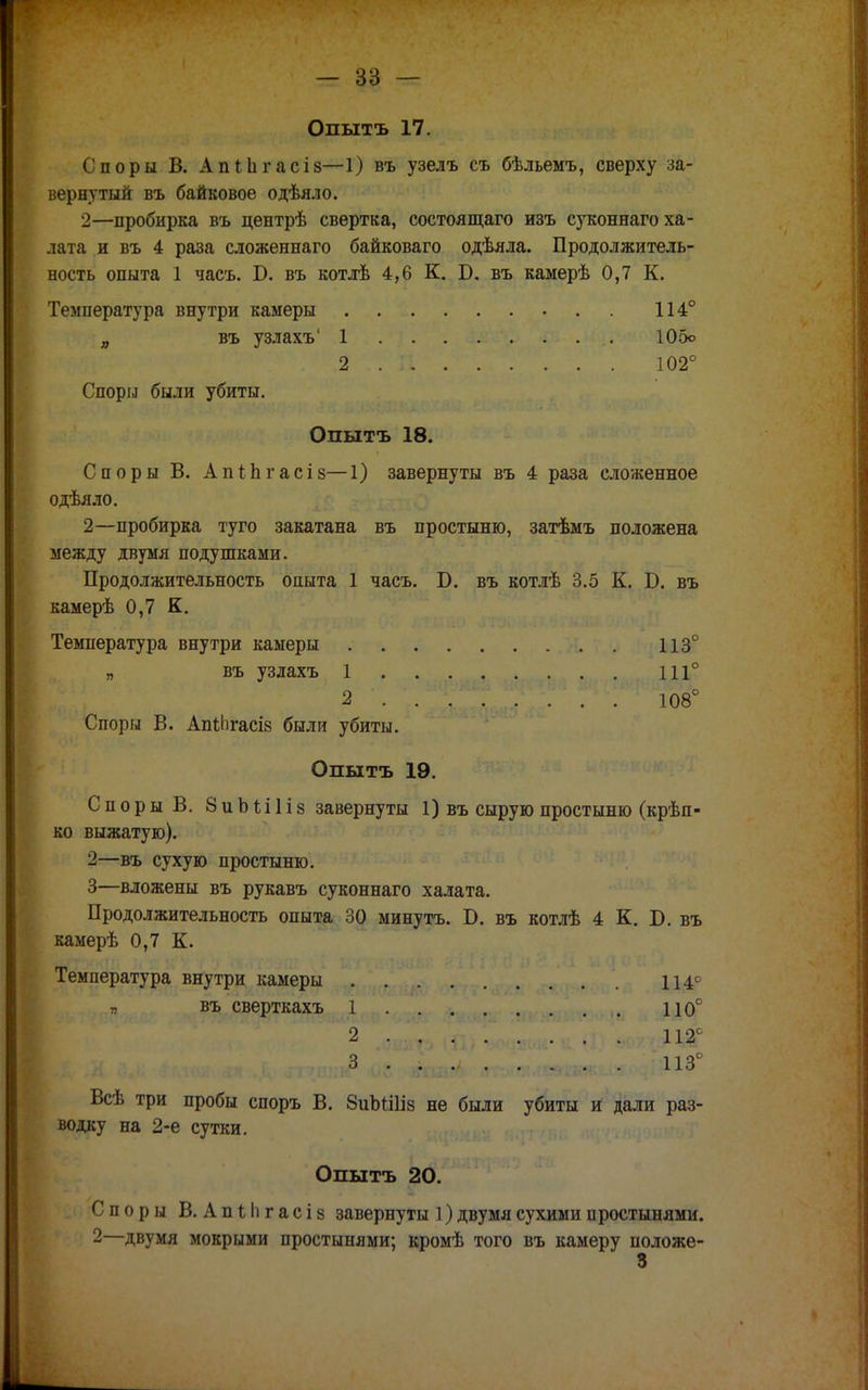 Опытъ 17. Споры В. Апііігасіз—1) въ узелъ съ бѣльемъ, сверху за- вернутый въ байковое одѣяло. 2—пробирка въ центрѣ свертка, состоящаго изъ суконнаго ха- лата и въ 4 раза сложеннаго байковаго одѣяла. Продолжитель- ность опыта 1 часъ. Б. въ котлѣ 4,6 К. Б. въ камерѣ 0,7 К. Температура внутри камеры 114° „ въ узлахъ' 1 105о . .2 .. II • • За?* Ѵ^-- ' 102° Споры были убиты. Опытъ 18. Споры В. Апіпгасіз—1) завернуты въ 4 раза сложенное одѣяло. 2—пробирка туго закатана въ простыню, затѣмъ положена между двумя подушками. Продолжительность опыта 1 часъ. Б. въ котлѣ 3.5 К. Б. въ камерѣ 0,7 К. Температура внутри камеры 113° „ въ узлахъ 1 111° 2 . . . ' Ю8° Споры В. АпіЬгасіз были убиты. Опытъ 19. Споры В. 8иЬШіз завернуты 1) въ сырую простыню (крѣп- ко выжатую). 2— въ сухую простыню. 3— вложены въ рукавъ суконнаго халата. Продолжительность опыта 30 минуть. Б. въ котлѣ 4 К. Б. въ камерѣ 0,7 К. Температура внутри камеры 114^ гв«* въ сверткахъ ;ДСВ.(^РГ *уио- - •якч-яѵ^ѵ. і»; П0° Всѣ три пробы споръ В. 8иЬШІ8 не были убиты и дали раз- водку на 2-е сутки. Опытъ 20. Споры В. АпІІігасів завернуты 1) двумя сухими простынями. 2—двумя мокрыми простынями; кромѣ того въ камеру положе- 3