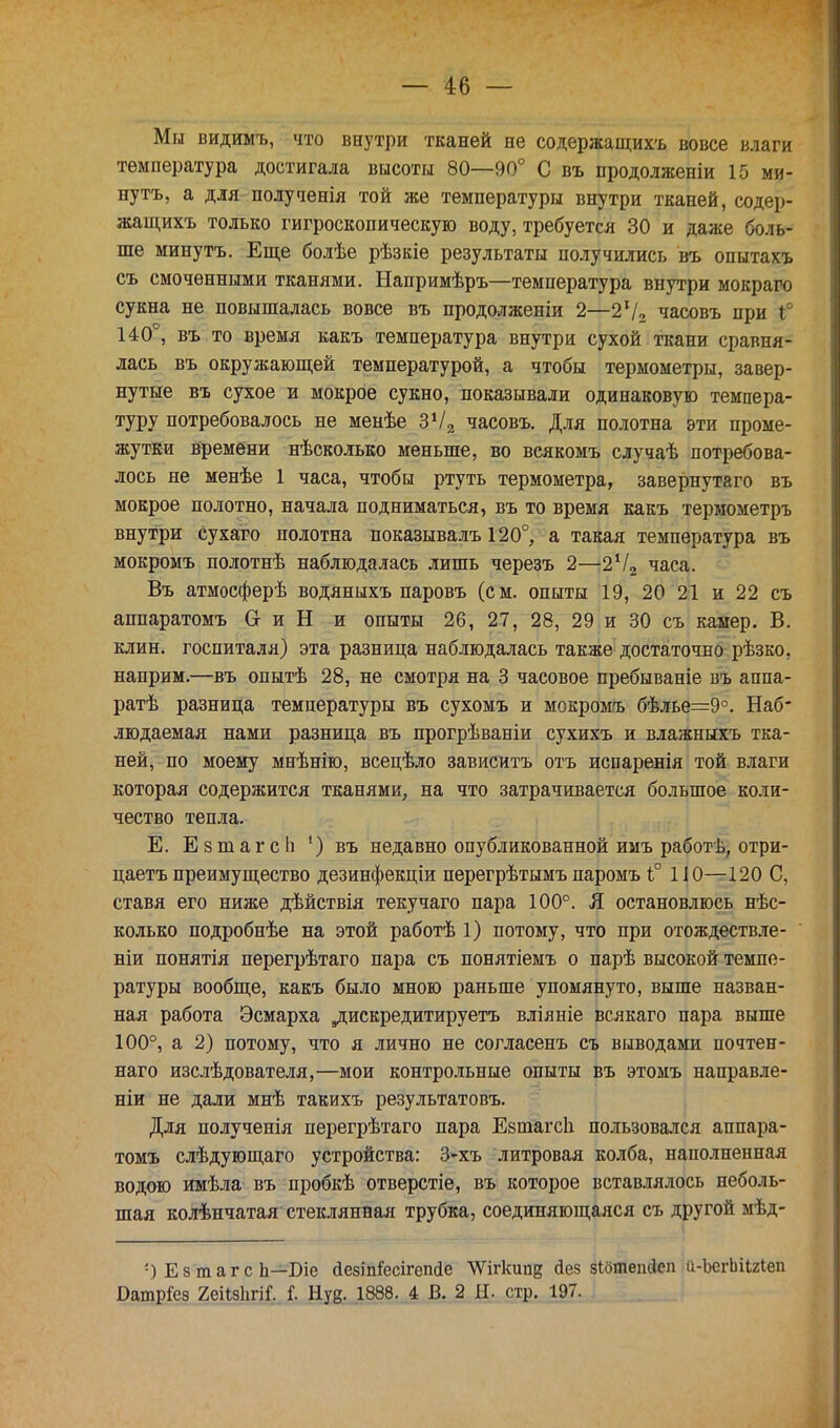 Мы видимъ, что внутри тканей не содержащихъ вовсе влаги температура достигала высоты 80—90° С въ продолженіи 15 ми- нутъ, а для полученія той же температуры внутри тканей, содер- жащихъ только гигроскопическую воду, требуется 30 и даже боль- ше минутъ. Еще болѣе рѣзкіе результаты получились въ опытахъ съ смоченными тканями. Напримѣръ—температура внутри мокраго сукна не повышалась вовсе въ продолженіи 2—2*/2 часовъ при і° 140°, въ то время какъ температура внутри сухой ткани сравня- лась въ окружающей температурой, а чтобы термометры, завер- нутые въ сухое и мокрое сукно, показывали одинаковую темпера- туру потребовалось не менѣе Зх/2 часовъ. Для полотна эти проме- жутки времени нѣсколько меньше, во всякомъ случаѣ потребова- лось не менѣе 1 часа, чтобы ртуть термометра, завернутаго въ мокрое полотно, начала подниматься, въ то время какъ термометръ внутри сухаго полотна показывалъ 120°, а такая температура въ мокромъ полотнѣ наблюдалась лишь черезъ 2—2Ѵ2 часа. Въ атмосферѣ водяныхъ паровъ (см. опыты 19, 20 21 и 22 съ аппаратомъ О и Н и опыты 26, 27, 28, 29 и 30 съ камер. В. клин, госпиталя) эта разница наблюдалась также достаточно рѣзко, наприм.—въ опытѣ 28, не смотря на 3 часовое пребываніе въ аппа- ратѣ разница температуры въ сухомъ и мокромъ бѣлье=9°. Наб- людаемая нами разница въ прогрѣваніи сухихъ и влажныхъ тка- ней, по моему мнѣнію, всецѣло зависитъ отъ испаренія той влаги которая содержится тканями, на что затрачивается большое коли- чество тепла. Е. Езтагсіі ') въ недавно опубликованной имъ работѣ, отри- цаетъпреимущество дезинфекціи перегрѣтымъпаромъ 1° ПО—120 С, ставя его ниже дѣйствія текучаго пара 100°. Я остановлюсь нѣс- колько подробнѣе на этой работѣ 1) потому, что при отождествле- ніи понятія перегрѣтаго пара съ понятіемъ о парѣ высокой темпе- ратуры вообще, какъ было мною раньше упомянуто, выше назван- ная работа Эсмарха ,дискредитируетъ вліяніе всякаго пара выше 100°, а 2) потому, что я лично не согласенъ съ выводами почтен- наго изслѣдователя,—мои контрольные опыты въ этомъ направле- ніи не дали мнѣ такихъ результатовъ. Для полученія нерегрѣтаго пара ЕзтагсЬ пользовался аппара- томъ слѣдующаго устройства: 3-хъ литровая колба, наполненная водою имѣла въ пробкѣ отверстіе, въ которое вставлялось неболь- шая колѣнчатая стеклянная трубка, соединяющаяся съ другой мѣд- ') Е з ш а г с Ь—Біе йезіп^есігепсіе ѴѴігкипд йез зібтешіеп и-ЪегІгіШеп БатрГез 2еііз1ігіГ. і Нуе. 1888. 4 В. 2 11. стр. 197.