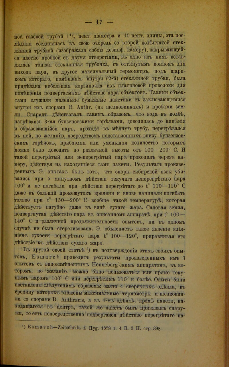 ной газовой трубой 1!/2 цент, діаметра и 40 цент, длины, эта пос- лѣдняя соединялась въ свою очередь со второй колѣнчатой стек- лянной трубкой (изображала собою дезинф. камеру), закрывающей- ся плотно пробкой съ двумя отверстіями, въ одно изъ нихъ встав- лялась тонкая стеклянная трубочка, съ оттянутымъ концомъ для выхода пара, въ другое максимальный термометръ, подъ шари- комъ котораго, помѣщаясь внутри (2-й) стеклянной трубки, была придѣлана небольшая корзиночка изъ платиновой проволоки для помѣщенія подвергаемыхъ дѣйствію пара объектовъ. Такими объек- тами служили маленькіе бумажные пакетики съ заключающимися внутри ихъ спорами В. АпІЪг. (на шелковинкахъ) и пробами зем- ли. Снарядъ дѣйствовалъ такимъ образомъ, что вода въ колбѣ, нагрѣваясь 3-мя бунзеновскими горѣлками, доводилась до кипѣнія и образовавшійся паръ, проходя въ мѣдную трубу, перегрѣвался въ ней, по желапію, посредствомъ подставленныхъ внизу бунзензов- скихъ горѣлокъ, прибавляя или уменьшая количество которыхъ можно было доводить до различной высоты отъ 100—200° С. И такой перегрѣтый или неперегрѣтый паръ проходилъ черезъ ка- меру, дѣйствуя на находящееся тамъ пакеты. Результатъ произве- денныхъ Э. опытахъ былъ тотъ, что споры сибирской язвы уби- вались при 5 минутномъ дѣйствіи текучаго неперегрѣтаго пара 100° и не погибали при дѣйствіи перегрѣтаго до Ь° ПО—120° С даже въ болыпій промежутокъ времени и вновь начинали погибать только при і° 150—200° С вообще такой температурѣ, которая дѣйствуетъ пагубно даже въ видѣ сухаго жара. Садовая земля, подвергнутая дѣйствію пара въ описанномъ аппаратѣ, при і° 100— 140° С и различной продолжительности опытовъ, ни въ одномъ случаѣ не была стерелизована. Э. объясняетъ такое явленіе влія- ніемъ сухости перегрѣтаго пара 1;° 100—120°, приравнивая его дѣйствіе къ дѣйствію сухаго жара. Въ другой своей статьѣ ') въ подтвержденіи этихъ своихъ опы- товъ, Езтагсіі приводить результаты произведенныхъ имъ 3 опытовъ съ видоизмѣненнымъ НеппеЬег^'скимъ аппаратомъ, въ ко- торому по желанію, можно было пользоваться или прямо теку- щимъ паромъ 100° С иЛи перегрѣтымъ 110° и болѣе. Опыты были поставлены слѣдующимъ образомъ: взято 4 свернутыхъ одѣяла, въ средину которыхъ вложены максимальные термометры и шелковин- ки со спорами В. Апіпгасів, а въ 4-мъ одѣялѣ, Кромѣ пакета, на- ходящагося въ цептрѣ, такой же пакетъ былъ' привязанъ снару- жи, то есть непосредственно' подвергался дѣйствію перегрѣтаго па- ') ЕзтагсЬ—геіІзсЬгт. Г. Ну?. 18% г. 4 В. 3 Н. стр. 398.