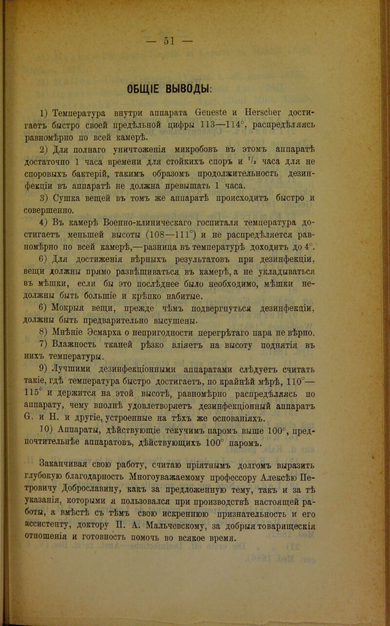ОБЩІЕ ВЫВОДЫ: 1) Температура внутри аппарата О-епезІе и НегзсЬег дости- гаетъ быстро своей предѣльной цифры 113—114°, распредѣляясь равномѣрно по всей каыерѣ. 2) Для полнаго уничтожѳнія микробовъ въ этомъ аппаратѣ достаточно 1 часа времени для стойкихъ споръ и 1/і часа для не споровыхъ бактерій, такимъ образомъ продолжительность дезин- фекціи въ аппаратѣ не должна превышать 1 часа. 3) Сушка вещей въ томъ же аппаратѣ происходить быстро и совершенно. 4) Въ камерѣ Военно-клиническаго госпиталя температура до- стигаетъ меньшей высоты (108—111°) и не распределяется рав- номѣрно по всей камерѣ,—разница въ тѳмпературѣ доходитъ до 4°. 6) Для достиженія вѣрныхъ результатовъ при дезинфекціи, вещи должны прямо развѣшиваться въ камерѣ, а не укладываться въ мѣшки, если бы это послѣднее было необходимо, мѣшки не- должны быть болыпіе и крѣпко набитые. 6) Мокрыя вещи, прежде чѣмъ подвергнуться дезинфекціи, должны быть предварительно высушены. 8) Мнѣніе Эсмарха о непригодности перегрѣтаго пара не вѣрно. 7) Влажность тканей рѣзко вліяетъ на высоту поднятія въ нихъ температуры. 9) Лучшими дезинфекціонными аппаратами слѣдуетъ считать такіе, гдѣ температура быстро достигаетъ, по крайнѣй мѣрѣ, 110°— 115° и держится на этой высотѣ, равномѣрно распределяясь по аппарату, чему вполнѣ удовлетворяетъ дезинфекціонный аппаратъ О. и Н. и другіе, устроенные на тѣхъ же основаніяхъ. 10) Аппараты, дѣйствующіе текучимъ паромъ выше 100°, пред- почтительнѣе аппаратовъ, дѣйствующихъ 100° паромъ. Заканчивая свою работу, считаю пріятнымъ долгомъ выразить глубокую благодарность Многоуважаемому профессору Алексѣю Пе- тровичу Доброславину, какъ за предложенную тему, такъ и за тѣ указапія, которыми я пользовался при производствѣ настоящей ра- боты, а вмѣстѣ съ тѣмъ свою искреннюю признательность и его ассистенту, доктору П. А. Мальчевскому, за добрыя товарищескія отношенія и готовность помочь во всякое время.