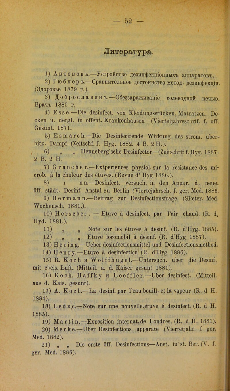 Литература. 1) Антоновъ.—Устройство дезинфекціонныхъ аппаратовъ. 2) Гюбнер ъ.—Сравнительное достоинство метод, дезинфекціи. (Здоровье 1879 г.). 3) Доброелавинъ.—Обеззараживайте солеводной печью. Врачъ 1885 г. 4) Еззе.—Оіе йезіпГесі. ѵоп КІеійипдззШскеп, Маігаігеп. Бе- скеп и. аег§1. іп оГСепі. КгапкепЬаизеп—(ѴіегіеЦаЬгззсІігіі (. оК. Ѳезипі 1871. 5) ЕзтагсЬ.—Біе Безіпйсігешіе \Ѵігкип§ <1ез зігот. иЬег- піі2. ЮатрГ. (ХеіізсМ. і. Нуд. 1882. 4 В. 2 Н.). 6) „ „ НеппеЪегд'зсЬе БезіпГесІог—(2еіі8сЬгіН.Ну§. 1887- 2 В. 2 Н. 7) СггапсЬе г.—Ехірегіепсез ркузіоі.зиг 1а гезізіапсе йез ті- сгоЪ. а 1а спаіеиг сіез ёіиѵез. (Кеѵие й' Нуд 1886.). 8) 1 пп.—Везіпіесі;. ѵегзисЬ. іп <1еп Арраг. А. пеие. оіі. 8Ш(И. Безіпі. Апзіаі ги Вегііп (ѴіегіеіаЬгзсЬ. і. §ег. Мей. 1886. 9) Негтапп.—Веіігад гиг БезіпГесШтзіхаде. (ЗРеІег. Меа1. ТѴосЬепзсЬ. 1881.). 10) НегзсЬег. —Еіиѵе а сІезіпГесі. раг Гаіг сЬаид. (К. а\ Ну<1. 1881.). 11) „ „ N0^ зиг Іез ёіиѵез а сіезіп*. (К. (ГНу§. 1885). 12) „ „ Еіиѵе ІосотоЪіІ а аезіпГ. (К. а'Нуд 1887). 13) Негіпд.—ИеЪег сІезіп&сііопзтіМеІ ипй БезтіесііопзтеіЪой. 14) Непгу— Еіиѵе а аезіп&сііоп (К. а'Ну§ 1886). 15) К. КосЬ и ѴѴоШЬидѳІ.—ШіегзисЬ. иЬег йіе Безіпі. тіі сЬеіз. Ьиіі. (МіМеіІ. а. а\ Каізег дезипі; 1881). 16) КосЬ. НаНку и ЬоеШег.—ІІЬег сіезіп&сі. (МіМеіІ. аиз й. Каіз. дезипі;). 17) А. КосЬ.—Ъа йезіпі.раг ГеаиЬоиШ.еі 1а ѵареиг (К. о! Н. 1884) . 18) Ь е (1 и с—Коіе зиг ипе поиѵеііе.ёіиѵе ё йезтГесІ;. (К. і Н. 1885) . 19) Магііп.—ЕхрозШоп Іп1ета1.йе Еопйгез. (К. сі Н. 1881). 20) Мег к е.—Щег Безіп&сііопз аррагаЬе (Ѵіегіе^аііг. і дег. Меа. 1882). 21) „ я Біе егзіѳ оіі. БезіпГесііопз—Апзі. іи384. Вег. (V. Г дег. Ме<і. 1886).