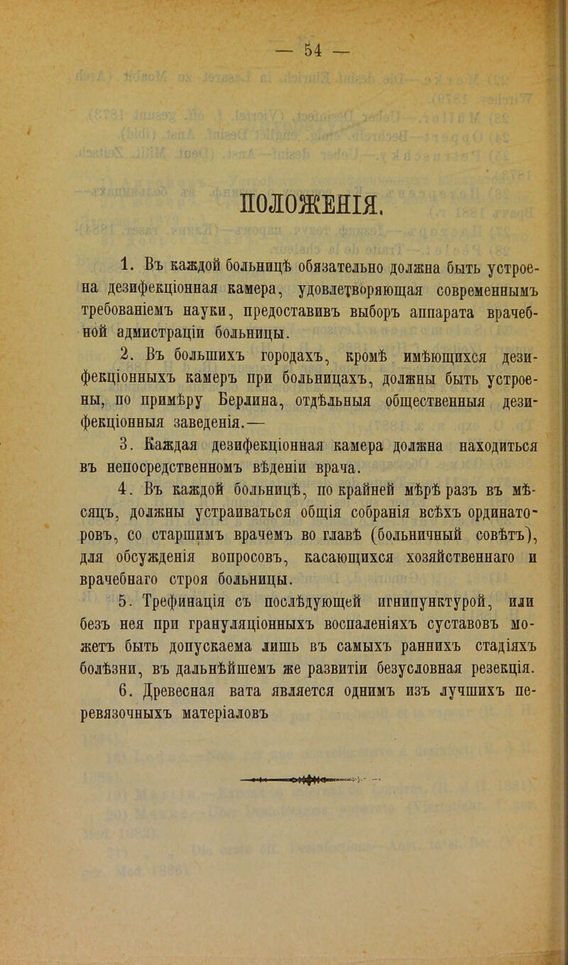 ПОЛОЖЕНЫ. 1. Въ каждой больницѣ обязательно должна быть устрое- на дезифекціонная камера, удовлетворяющая современнымъ требованіемъ науки, предоставивъ выборъ аппарата врачеб- ной адмистраціи больницы. 2. Въ болынихъ городахъ, кромѣ имѣющихся дези- фекціонныхъ камеръ при больницахъ, должны быть устрое- ны, по примѣру Берлина, отдѣльныя общественныя дези- фекціонныя заведенія.— 3. Каждая дезифекціонная камера должна находиться въ непосредственномъ вѣденіи врача. 4. Въ каждой больницѣ, по крайней мѣрѣразъ въ мѣ- сяцъ, должны устраиваться общія собранія всѣхъ ординато- ровъ, со старшимъ врачемъ во главѣ (больничный совѣтъ), для обсужденія вопросовъ, касающихся хозяйственнаго и врачебнаго строя больницы. 5. Трефинація съ послѣдующей игнипунктурой, или безъ нея при грануляціонныхъ воспаленіяхъ суставовъ мо- жетъ быть допускаема лишь въ самыхъ раннихъ стадіяхъ болѣзни, въ дальнѣйшемъ же развитіи безусловная резекція. 6. Древесная вата является однимъ изъ лучшихъ пе- ревязочныхъ матеріаловъ