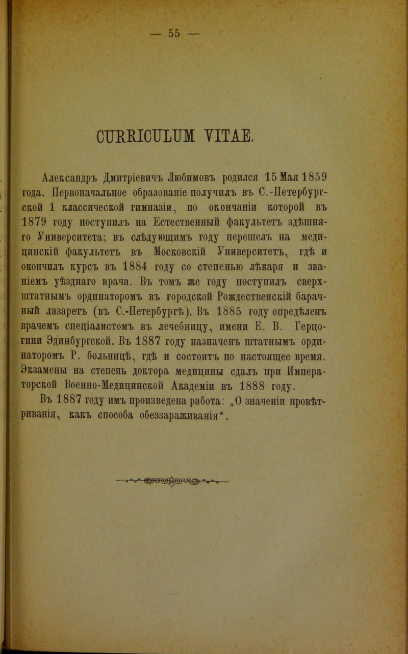 СШШСТШТМ ТІТАЕ. Александръ Дмитріевичъ Любимовъ родился 15 Мая 1859 года. Первоначальное образованіе получилъ въ С.-Петербург- ской 1 классической гимназіи, по окончаніи которой въ 1879 году поступилъ на Естественный факультетъ здѣшня- го Университета- въ слѣдующимъ году перешелъ на меди- цинскій факультетъ въ Московскій Университетъ, гдѣ и окончилъ курсъ въ 1884 году со степенью лѣкаря и зва- ніемъ уѣзднаго врача. Въ томъ же году поступилъ сверх - штатнымъ ординаторомъ въ городской Рождественскій барач- ный лазаретъ (въ С.-Петербургѣ). Въ 1885 году опредѣленъ врачемъ спеціалистомъ въ лечебницу, имени Е. В. Герцо- гини Эдинбургской. Въ 1887 году назначенъ штатнымъ орди- наторомъ Р. больницѣ, гдѣ и состоитъ по настоящее время. Экзамены на степень доктора медицины сдалъ при Импера- торской Военно-Медицинской Академіи въ 1888 году. Въ 1887 году имъ произведена работа: „О значеніи провѣт- риванія, какъ способа обеззараживанія.