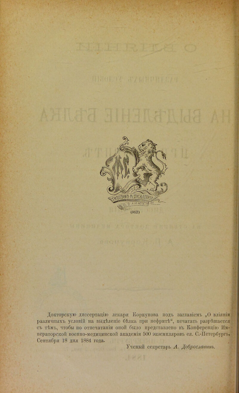 Докторскую днссертацію лекаря Коркупова иодъ заглавісмь „О вліяпіи различпыхъ условіи на выдѣлепіс бѣлка при нефритѣ, печатать разрешается съ іѣмъ, чтобы но отпечатаны оной было представлено в1!. Конференции Им- ператорской военно-медицинской академіи 500 экземпляров!, сл. С.-Петербурга Сентября 18 дня 1884 года. Ученый секретарь А. Доброславпиъ.