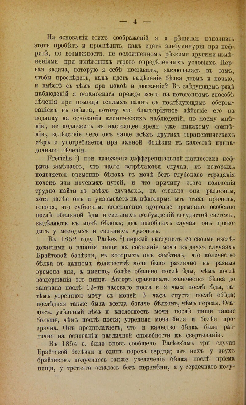 На основаніи этихъ соображеній я и рѣіпился пополнить этотъ пробѣлъ и прослѣдить, какъ идегь альбуминурія нри неф- ритѣ, по возможности, не осложненномъ рѣзкими другими измѣ- иеніями при извѣстныхъ строго опредѣленныхъ условіяхъ. Пер- вая задача, которую я себѣ поставилъ, заключалась въ томъ, чтобы прослѣдить, какъ идетъ выдѣленіе бѣлка днемъ и ночью, и вмѣстѣ съ тѣмъ при покоѣ и движеніи? Въ слѣдующемъ рядѣ наблюденій я остановился прежде всего на потогонномъ способѣ лѣченія при помощи теплыхъ ваннъ съ послѣдующимъ оберты- ваніемъ въ одѣяла, потому что благопріятное дѣйствіе его на водянку на основаніи клиническихъ наблюденій, по моему мнѣ- нію, не подлежитъ въ настоящее время уже никакому сомнѣ- нію, вслѣдствіе чего онъ чаще всѣхъ другихъ терапевтичеекихъ мѣръ и употребляется при данной боіѣзни въ качествѣ припа- дочнаго лѣченія. ГгегісЬз *) при изложеніи дифференціальной діагностики неф- рита замѣчаетъ, что часто встрѣчаются случаи, въ которыхъ появляется временно бѣлокъ въ мочѣ безъ глубокаго страданія почекъ или мочевыхъ путей, и что причину этого появленія трудно найти во всѣхъ случаяхъ, на столько они различны, хотя далѣе онъ и указываетъ на нѣкоторыя изъ этихъ причинъ, говоря, что субъекты, совершенно здоровые временно, особенно послѣ обильной ѣды и сильныхъ возбужденій сосудистой системы, выдѣляютъ въ мочѣ бѣлокъ; два подобныхъ случая онъ приво- дить у молодыхъ и сильныхъ мужчинъ. Въ 1852 году Рагкез 2) первый выступилъ со своими изслѣ- дованіями о вліяніи пищи на состояніе мочи въ двухъ случаяхъ Брайтовой болѣзни, въ которыхъ онъ замѣтилъ, что количество бѣлка въ данномъ количествѣ мочи было различно въ разныя времена дня, а именно, болѣе обильно послѣ ѣды, чѣмъ послѣ воздержанія отъ пищи. Авторъ сравнивалъ количество бѣлка до завтрака послѣ 13-ти часоваго поста и 2 часа послѣ ѣды, за- тѣмъ утреннюю мочу съ мочей 3 часа спустя послѣ обѣда; послѣдняя также была всегда богаче бѣлкомъ, чѣмъ первая. Оса- докъ, удѣльный вѣсъ и кислотность мочи послѣ пищи также больше, чѣмъ послѣ поста; утренняя моча была и болѣе про- зрачна. Онъ предполагает^ что и качество бѣлка было раз- лично на основаніи различной способности къ свертыванію. Въ 1854 г. было вновь сообщено Рагкез'омъ три случая Брайтовой болѣзни и одинъ порока сердца; изъ иихъ у двухъ брайтиковъ получилось также увеличеніе бѣлка послѣ пріема пищи, у третья го оста лось безъ перемѣны, а у сердечнаго полу-