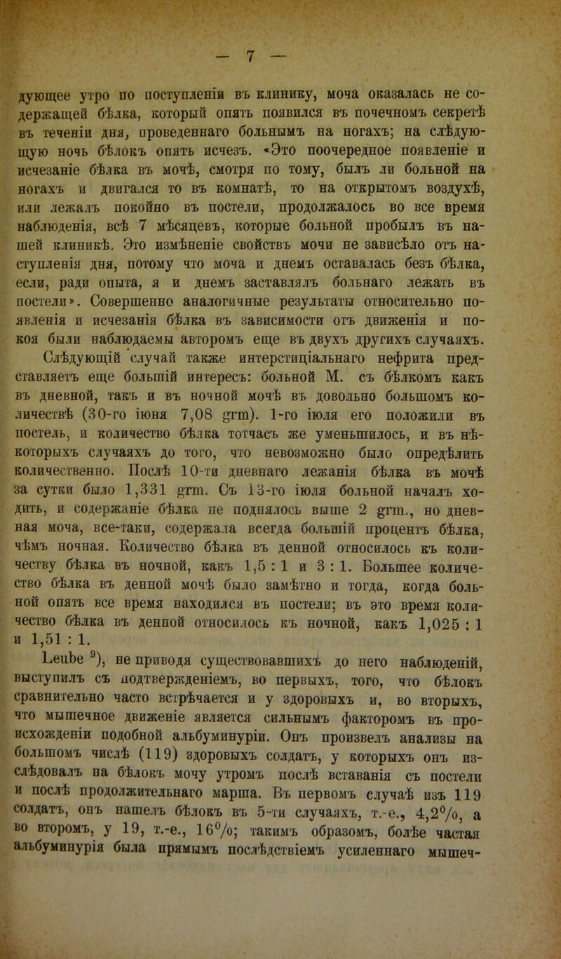 дующее утро по поступленіи въ клинику, моча оказалась не со- держащей бѣлка, который опять появился въ почечномъ секретѣ въ теченіи дня, ироведеннаго больнымъ на ногахъ; на слѣдую- щую ночь бѣлокъ опять исчезъ. «Это поочередное появленіе и ж-чезаніе бѣлка въ мочѣ, смотря по тому, былъ ли больной на ногахъ и двигался то въ комнатѣ, то на открытомъ воздухѣ, или лежалъ покойно въ постели, продолжалось во все время наблюденія, всѣ 7 мѣсяцевъ, которые больной пробылъ въ на- шей клиникѣ. Это измѣненіе свойствъ мочи не зависѣло отъ на- ступлевія дня, потому что моча и днемъ оставалась безъ бѣлка, если, ради опыта, я и днемъ заставлялъ больнаго лежать въ постели». Совершенно аналогичные результаты относительно по- явленія и исчезанія бѣлка въ зависимости отъ движенія и по- коя были наблюдаемы авторомъ еще въ двухъ другихъ случаяхъ. Слѣдующій случай также интерстиціальнаго нефрита пред- ставляетъ еще болыпій интересъ: больной М. съ бѣлкомъ какъ въ дневной, такъ и въ ночной мочѣ въ довольно болыпомъ ко- личествѣ (30-го іюня 7,08 §гт)- 1'го *юля ег(> положили въ постель, и количество бѣлка тотчасъ же уменьшилось, и въ нѣ- которыхъ случаяхъ до того, что невозможно было определить количественно. Послѣ 10-ти дневнаго лежанія бѣлка въ мочѣ за сутки было 1,331 ^гт. Съ 13-го іюля больной началъ хо- дить, и содержаніе бѣлка не поднялось выше 2 §гт., но днев- ная моча, все-таки, содержала всегда большій процентъ бѣлка, чѣмъ ночная. Количество бѣлка въ денной относилось къ коли- честву бѣлка въ ночной, какъ 1,5 :1 и 3:1. Большее количе- ство бѣлка въ денной мочѣ было замѣтно и тогда, когда боль- ной опять все время находился въ постели; въ это время коли- чество бѣлка въ денной относилось къ ночной, какъ 1,025 ! 1 и 1,51 : 1. ЬеиЪе 9), не приводя существовавшихъ до него наблюденій, выступилъ съ подтвержденіемъ, во первыхъ, того, что бѣлокъ сравнительно часто встрѣчается и у здоровыхъ и, во вторыхъ, что мышечное движеніе является сильнымъ факторомъ въ про- исхожденіи подобной альбуминуріи. Онъ произвелъ анализы на болыпомъ числѣ (119) здоровыхъ солдатъ, у которыхъ онъ из- слѣдовалъ на бѣлокъ мочу утромъ послѣ вставанія съ постели и послѣ продолжительная марша. Въ первомъ случаѣ изъ 119 солдатъ, опъ нашелъ бѣлокъ въ 5-ти случаяхъ, т.-е., 4,2%, а во второмъ, у 19, т.-е., 16%; такимъ образомъ, болѣе частая альбуминурія была прямымъ послѣдствіемъ усилепнаго мышеч-