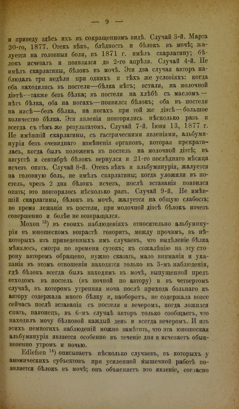 и приведу здѣсь ихъ въ сокращепномъ видѣ. Случай 3-й. Марта 20-го, 1877. Отекъ вѣкъ, блѣдность и бѣлокъ въ мочѣ; жа- луется на головныя боли, въ 1871 г. имѣлъ скарлатину; бѣ- локъ исчезалъ и появлялся до 2-го апрѣля. Случай 4-й. Не вмѣль скарлатины, бѣлокъ въ мочѣ. Эти два случая авторъ на- блюдалъ три недѣли при однихъ и тѣхъ же условіяхъ: когда оба находились въ постели—бѣлка нѣтъ; встали, на молочной діэтѣ—также безъ бѣлка; въ постели на хлѣбѣ съ масломъ — нѣгъ бѣлка, оба на ногахъ—появился бѣлокъ; оба въ постели на мясѣ—безъ бѣлка, на ногахъ при той же діэтѣ—большое количество бѣлка. Эти явленія повторялись нѣсколько разъ и всегда сътѣмъже результатомъ. Случай 7-й. Іюня 13, 1877 г. Не имѣвшій скарлатины, съ гастрическими явленіями, альбуми- нурія безъ очевиднаго измѣненія органовъ, которая прекрати- лась, когда былъ положенъ въ постель на молочной діэтѣ; въ августѣ и сентябрѣ бѣлокъ вернулся и 21-го послѣдняго мѣсяца исчезъ опять. Случай 8-й. Отекъ вѣкъ и альбуминурія, жалуется на головную боль, не имѣлъ скарлатины; когда уложили въ по- стель, чрезъ 2 дня бѣлокъ исчезъ, послѣ вставанія появился опять; это повторялось нѣсколько разъ. Случай 9-й. Не имѣв- шій скарлатины, бѣлокъ въ мочѣ, жалуется на общую слабость; во время лежанія въ постели, при молочной діэтѣ бѣлокъ изчезъ совершенно и болѣе не возвращался. Мохоп 13) въ своихъ наблюденіяхъ относительно альбумину- ріи въ юношескомъ возрастѣ говорить, между прочимъ, въ нѣ- которыхъ изъ приведенныхъ имъ случаевъ, что выдѣленіе бѣлка мѣнялось, смотря по времени сутокъ; къ сожалѣнію на эту сто рону авторомъ обращено, нужно сказать, мало вниманія и ука- занія въ этомъ отношеніи находятся только въ 3-мъ наблюденіи, гдѣ бѣлокъ всегда былъ находимъ въ мочѣ, выпущенной предъ отходомъ въ постель (въ ночной по автору) и въ четвертомъ случаѣ, въ которомъ утренняя моча послѣ прихода больнаго къ автору содержала много бѣлку и, наоборотъ, не содержала вовсе сейчасъ послѣ вставанія съ постели и вечеромъ, когда ложился спать, наконецъ, въ 6-мъ случаѣ авторъ только сообщаетъ, что находилъ мочу бѣлковой каждый день и всегда вечеромъ. И изъ этихъ немногихъ наблюденій можно замѣтить, что эта юношеская альбуминурія является особенно въ теченіе дня и исчезаетъ обык- новенно утромъ и ночью. ЕсИеізеп 14) описываетъ нѣсколько случаевъ, въ которыхъ у анэмическихъ субъектовъ при усиленной мышечной работѣ по- является бѣлокъ въ мочѣ; онъ объяспяетъ это явленіе, сопасно