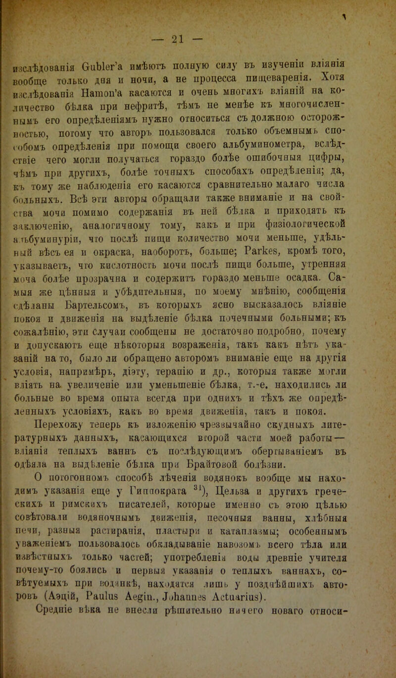 иаслѣдовавія ОиЫег'а имѣютъ полную силу въ изученіи вліявія вообще только дпя и вочи, а не процесса пищеваревія. Хотя иаслѣдовавія Натоп'а касаются и очень многихъ вліяній на ко- личество бѣлка при нефритѣ, тѣмъ не мевѣе къ многочислен- нымъ его опредѣлевіямъ нужно относиться съ должною осторож- ностью, потому что авторъ пользовался только объемвымь спо- юбомъ опредѣлевія при помощи своего альбуминометра, вслѣд- етвіе чего могли получаться гораздо болѣе ошибочныя цифры, чѣмъ при другихъ, болѣе точвыхъ способахъ опредѣленія; да, къ тому же паблюденія его касаются сравнительно малаго числа больныхъ. Всѣ эти авторы обращали также ввиманіе и на свой- ; іва мочи помимо содержанія въ ней бѣіка и приходять къ заключенію, аналогичному тому, какъ и при физіологической альбуминуріи, что послѣ пищи количество мочи меньше, удель- ный вѣсъ ея и окраска, наоборотъ, больше; Рагкез, кромѣ того, указываетъ, что кислотность мочи послѣ пищи больше, утренняя моча болѣе прозрачна и содержитъ гораздо меньше осадка. Са- мая же цѣнпыя и убѣдптельныя, по моему мнѣнію, сообщенія сдѣланы Бартельсомъ, въ когорыхъ ясно высказалось вліявіе повоя п движенія на выдѣленіе бѣлва почечными больными; къ сожалѣнію, эти случаи сообщены не достаточно подробно; почему и допускаютъ еще нѣкоторыя возраженія, такъ какъ нѣтъ ука- заны на то, было ли обращено авторомъ вниманіе еще на другія условія, напримѣрь, діэту, терапію и др., которыя также могли вліять на увеличеніе или уменыпеніе бѣлка, т.-е. находились ли больные во время опыта всегда при однихъ и тѣхъ же опредѣ- левныхъ условіяхъ, какъ во время движения, такъ и покоя. Перехожу теперь къ изложенію чрезвычайно скудныхъ лите- ратурныхъ давныхъ, касающихся второй части моей работы — вліянія теплыхъ ваннъ съ по?лѣдующимъ обергываніемъ въ одѣяла ва выдьлевіе бѣлка при Браитовой болѣзни. О потогонномъ способѣ лѣченія водянокъ вообще мы нахо- димъ указанія еще у Гиппократа 31), Цельза и другихъ грече- скихъ и римскихъ писателей, которые именно съ этою цѣлью совѣтовали водяночнымъ движеиія, песочныя ванны, хлѣбныя печи, разныя растиранія, пластыри и катаплазмы; особеанымъ уваженіемъ пользовалось обкладываніе навозом і. всего тѣла или извѣстпыхъ только часгей; употребленіа воды древніе учителя почему-то боялись и первыя указавія о теплыхъ ваннахъ, со- вѣтуемыхъ при иодянкѣ, находятся лишь у позднѣйшнхъ авто- ровъ (Аэцій, Раиіиз Аедіп., «Ьпаппез Асіиагіаз). Средпіе вьва не внесли рѣшительво ничего новаго относи-