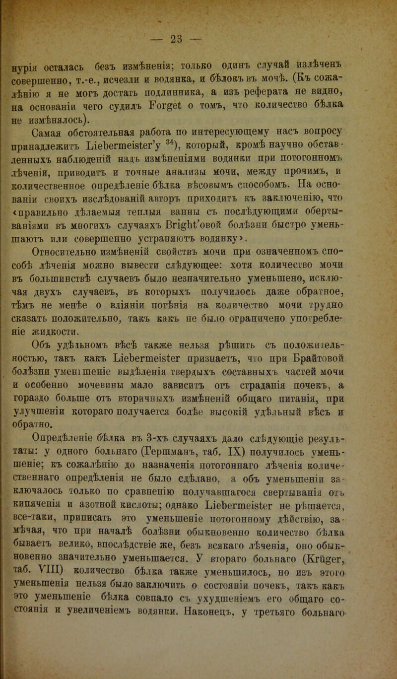 нурія осталась безъ измѣнееія; только одинъ случай излѣченъ совершенно, т.-е., исчезли и водянка, и бѣлокъкъ мочѣ. (Къ сожа- лѣнію я не могъ достать подлинника, а изъ реферата не видно, на основаніи чего судидъ Гог^еѣ о томъ, что количество бѣлка не измѣнялось). Самая обстоятельная работа по интересующему насъ вопросу принадлежишь ЪіеЪегтеІ8іег'у 34), который, кромѣ научно обстав - ленныхъ наблюденій надь измѣненіями водянки при потогонномъ лѣчевіи, приводить и точные анализы мочи, между прочимъ, и количественное опредѣлеиіе бѣлка вѣсовымъ способомъ. На осно- ваніи своихъ изслѣдованій авторъ приходитъ къ заключенію, что < правильно дѣлаемыя теплыя ванны съ послѣ дующим и оберты- ваніями въ меогихъ случаяхъ Вгі§М'овой болѣзни быстро умень- шаютъ или совершенно устраняюсь водянку >. Относительно измѣненій свойствъ мочи при означенномъ спо- соба лѣченія можно вывести слѣдующее: хотя количество мочи въ большинствѣ случаевъ было незначительно уменьшено, исклю- чая двухъ случаевъ, въ которыхъ получилось даже обратное, тѣмъ не менѣе о вліяніи потѣнія на количество мочи трудно сказать положительно, такъ какъ не было ограничено употребле- ніе жидкости. Объ удѣіьномъ вѣсѣ также нельзя рѣшить съ положитель- ностью, такъ какъ Ілеоегтеізіег признаетъ, что при Брайтовой болѣзни уменішеніе выдѣленія твердыхъ составныхъ частей мочи и особенно мочевины мало зависитъ отъ страданія почекъ, а гораздо больше отъ вторичныхъ измѣненій общаго питанія, при улучшеніи котораго получается болѣе высокій удѣльный вѣсъ и обратно. Опредѣленіе бѣлка въ 3-хъ случаяхъ дало слѣдующіе резуль- таты: у одного больнаго (Гершманъ, таб. IX) получилось умень- шеніе; къ сожалѣнію до назначеніа потогоннаго лѣченія количе- ственнаго опредѣленія не было сдѣлано, а объ уменыпеніи за ключалось только по сравненію получавшагося свертыванія оть кипяченія и азотной кислоты; однако ІлеЪегтеізіег не рѣшаегсл, все-таки, приписать это уменьшеніе потогонному дѣйствію, за- мѣчая, что при началѣ болѣзни обыкновенно количество бѣлка бываетъ велико, впослѣдствіе же, безъ всякаго лѣчееія, оно обык- новенно значительно уменьшается. У втораго больнаго (Кгіі&ег, таб. VIII) количество бѣлка также уменьшилось, но изъ этого уменыпенія нельзя было заключить о состояніи почекъ, такъ какъ это уменыпеніе бѣлка совпало съ ухудшевіемъ его общаго со- стояли и увеличеніемъ водянки. Наконец*, у третьяго больнаго