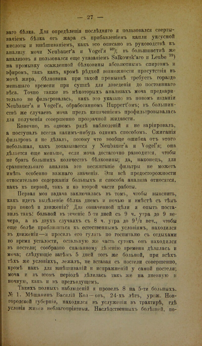 ваго бѣлка. Для опредѣленія послѣдняго я пользовался сверты- вавіемъ бѣлка отъ жара съ прибавленіемъ капли уксусной кислоты и взвѣшиваніемъ, какъ это оаисано въ руководствѣ къ анализу мочи КеиЪаиег'а и Мо&Ѵя 38); въ большивствѣ же анализов* я пользовался еще указааіемъ 8а1ко\ѵзк'аго и ЬеиЪе 39) на промывку осажденной бѣлковины абсолютнымъ спиртомъ и эфиромъ, таіъ какъ, кромѣ рѣдкой возможности прнсутствія въ мочѣ жира, бѣлковина при такой промывкѣ требует* гораздо меныпаго времени при сушкѣ для доведенія до постояннаго вѣса. Точно также въ нѣкоторыхъ анализахъ моча предвари- тельно не фильтровалась, какъ это указано въ новомъ изданіи ^иЪаиег'а и Ѵо&еГя, обработанномъ НиррегЧ'омъ; въ болыпин- ствѣ же случаевъ моча предъ кипяченіемъ профильтровывалась для полученія совершенно прозрачной жидкости. Конечно, въ одномъ рядѣ наблюденій я не варіировалъ, а поступалъ всегда какимъ-нибудь однимъ способом*. Сжиганія фильтров* я не дѣлалъ, потому что вообще ошибка отъ этого небольшая, какъ доказывается у КепЪаиег'а и Ѵо&еГя; она дѣлается еще меньше, если моча достаточно разводится, чтобы не брать болыпихъ количествъ бѣлковины; да, наконецъ, для сравнительнаго анализа это несжиганіе фильтры не можетъ имѣть особенно важнаго значенія. Эти всѣ предосторожности относительно содержанія больныхъ и способа анализа относятся, какъ къ первой, такъ и ко второй части работы. Первая моя задача заключалась въ томъ, чтобы выяснить, какъ идет* выдѣленіе бѣлка днем* и вочью и вмѣстѣ с* тѣмъ при покоѣ и движеніи? Для означенной цѣли я опыт* поста- вил* так*: больной в* теченіе 5-ти дней с* 9 ч. утра до 9 ве- чера, а въ двухъ случаях* съ 8 ч. утра до 9 Уз веч., чтобы еще болѣе приблизиться к* естественнымъ условіямъ, находился въ движеніи—я просил* его гулять по госпиталю съ отдыхами во время усталости, остальную же часть суток* он* заходился въ постели; сообразно сказанному дѣ.іевію времеви дѣлилась и моча; слѣдующіе затѣмъ 5 дней тот* же больной, при всѣхъ тѣхъ же условіяхъ, лежалъ, не вставая съ постели совершенно, кромѣ какъ для взвѣшиваній и испражневій у самой постели; моча и въ этом* періодѣ дѣлилась так* же на дневную в ночную, как* и въ предъидущемъ. Таких* полных* наблюденій я провелъ 8 на 5-ти больпыхъ. № 1. Мѣщанинъ Васи.іій Кол — ов*, 24-хъ лѣт*, урож. Нов- городской губерніи, находился въ услужевіи в* трактирѣ, гдѣ условія жииііи неблагопріятныя. Наслѣдственныхъ болѣзней, по-