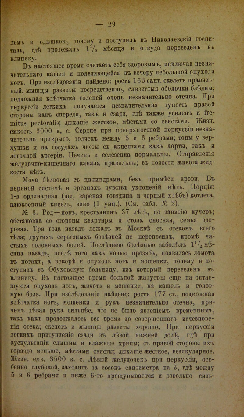 лемъ и одышкою, почему и поступать въ Ыиколаевскій госпи- таль, гдѣ пролежалъ іуз мѣсяца и откуда переведенъ вь клинику. Въ настоящее время считаетъ себя здоровымъ, исключая незна- чительнаго кашля и появляющейся къ вечеру небольшой опухоли ногъ. При изслѣдованіи найдено: ростъ 163 сант. скелетъ правиль- ный, мышцы развиты посредственно, слизистыя оболочки блѣдны; подкожная клѣтчатка голеней очень незначительно отечна. При перкуссіи легкихъ получается незначительная тупость правой стороны какъ спереди, такъ и сзади, гдѣ также усиленъ и іге- тііиз рес^огаііз; дыханіе жесткое, мѣстами со свистами. Жизн. емкость 3000 к. с. Сердце при поверхностной перкуссіи незна- чительно прикрыто, толчекъ между 5 и 6 ребрами; тоны у вер- хушки и на сосудахъ чисты съ акцентами какъ аорты, такъ и легочной артеріи. Печень и селезенка нормальны. Отправленія желудочно-кишечнаго канала правильны; въ полости живота жид- кости нѣтъ. Моча бѣлковая съ цилиндрами, безъ примѣси крови. Въ нервной системѣ и органахъ чувствъ уклоненій нѣтъ. Порція: 1-я ординарная (щи, вареная говядина и черный хлѣбъ) котлета, клюквенный кисель, вино (1 унц.). (См. табл. № 2). № 3. Род — новъ, крестьянинъ 37 лѣтъ, по занятію кучеръ; обстановка со стороны квартиры и стола сносная, семья здо- ровая. Три года назадъ лежалъ въ Москвѣ съ отекомъ всего тѣла; другихъ серьезныхъ болѣзней не переносилъ, кромѣ ча- стыхъ головныхъ болей. Послѣднею болѣзнью заболѣлъ 1*4 мѣ- сяца назадъ, послѣ того какъ ночью прозябъ, появилась ломота въ ногахъ, а вскорѣ и опухоль ногъ и мошенки, почему и по- ступать въ Обуховскую больницу, изъ который переведенъ вгь клинику. Въ настоящее время больной жалуется еще на остав- шуюся опухоль ногъ, живота и мошенки, на кашель и голов ную боль. При изслѣдованіи найдено: ростъ 177 ст., подкожная клѣтчатка ногъ, мошенки и рукъ незначительно отечна, при- чемъ лѣвая рука сильнѣе, что не было явленіемъ временнымъ, такъ какъ продолжалось все время до совергаеннаго исчезнове- нія отека; скелетъ и мышцы развиты хорошо. При перкуссіи легкихъ притупленіе сзади въ лѣвой нижней долѣ, гдѣ при аускультаціи слышны и влажные хрипы; съ правой стороны ихъ гораздо меньше, мѣстами свисты; дыханіе жесткое, везикулярное. Жизн. емк. 3500 к. с. Лѣвый желудочекъ при перкуссіи, осо- бенно глубокой, заходить за сосокъ сантиметра на 3, гдѣ между 5 и 6 ребрами и ниже 6-го прощупывается и довольно силь-