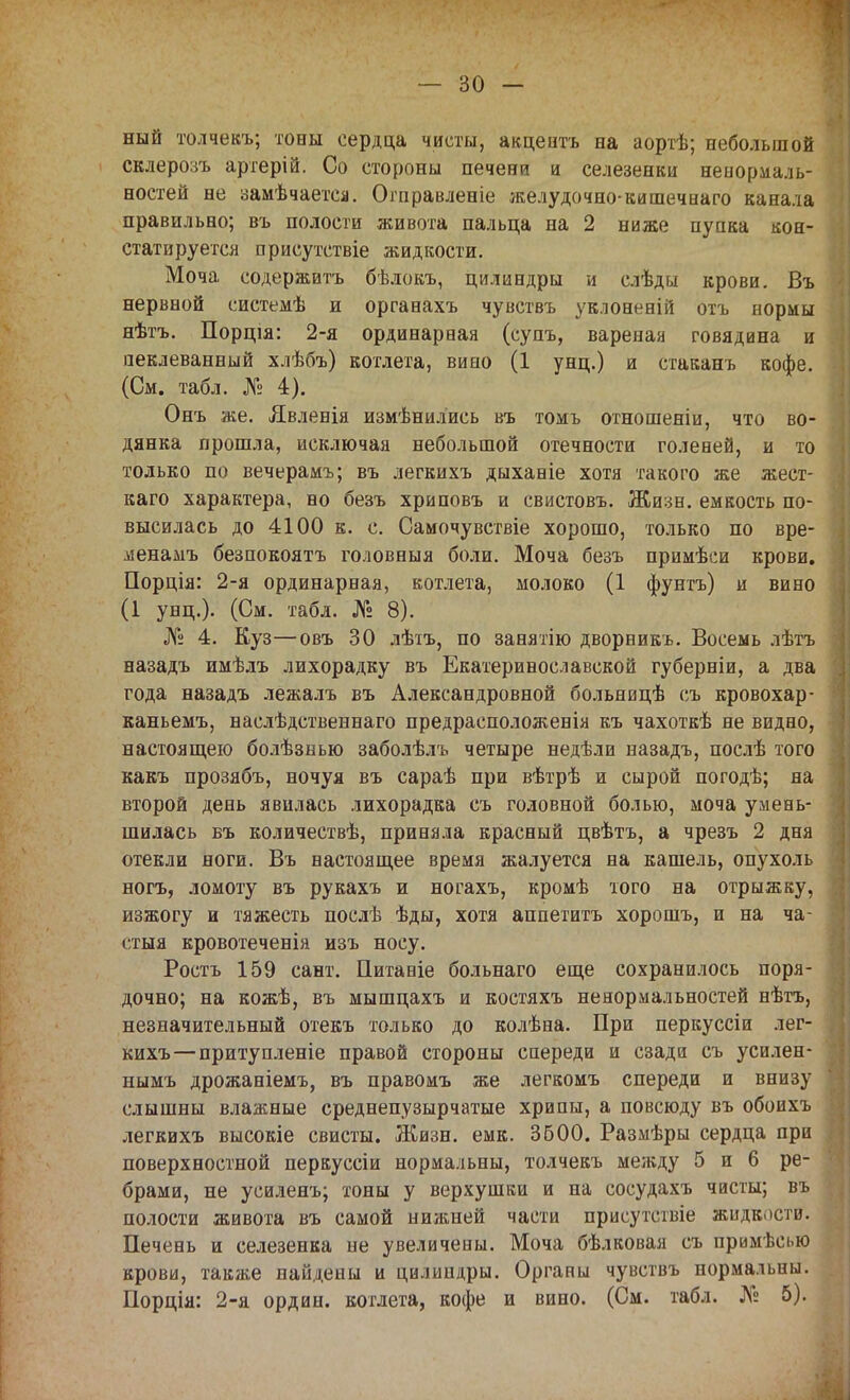 ный толчекъ; тоны сердца чисты, акцентъ на аортѣ; небольшой склерозъ артерій. Со стороны печени и селезенки ненормаль- ностей не замѣчаетса. Огправленіе желудочно-кишечнаго канала правильно; въ полости живота пальца на 2 ниже пупка кон- статируется присутствіе жидкости. Моча содержитъ бѣлокъ, цилиндры и слѣды крови. Въ нервной системѣ и органахъ чувствъ уклоненій отъ нормы нѣтъ. Порція: 2-я ординарная (супъ, вареная говядина и аеклеванный хлѣбъ) котлета, вино (1 унц.) и стаканъ кофе. (См. табл. № 4). Онъ же. Явленія измѣнилиеь въ томъ отношеніи, что во- дянка прошла, исключая небольшой отечности голеней, и то только по вечерамъ; въ легкихъ дыханіе хотя такого же жест- каго характера, но безъ хриповъ и свистовъ. Жизн. емкость по- высилась до 4100 к. с. Самочувствіе хорошо, только по вре- ліенамъ безпокоятъ головныя боли. Моча безъ примѣси крови. Порція: 2-я ординарная, котлета, молоко (1 фунтъ) и вино (1 унц.). (См. табл. № 8). № 4. Куз—овъ 30 лѣтъ, по занятію дворникь. Восемь лѣтъ назадъ имѣлъ лихорадку въ Екатеринославской губерніи, а два года назадъ лежалъ въ Александровной больницѣ съ кровохар- каньемъ, наслѣдственнаго предрасположенія къ чахоткѣ не видно, настоящею болѣзнью заболѣлъ четыре недѣли назадъ, послѣ того какъ прозябъ, ночуя въ сараѣ при вѣтрѣ и сырой погодѣ; на второй день явилась лихорадка съ головной болью, моча умень- шилась въ количествѣ, приняла красный цвѣтъ, а чрезъ 2 дня отекли ноги. Въ настоящее время жалуется на кашель, опухоль ногъ, ломоту въ рукахъ и ногахъ, кромѣ того на отрыжку, изжогу и тяжесть послѣ ѣды, хотя аппетитъ хорошъ, и на ча- стыя кровотеченія изъ носу. Ростъ 159 сант. Питаніе больнаго еще сохранилось поря- дочно; на кожѣ, въ мышцахъ и костяхъ ненормальностей нѣтъ, незначительный отекъ только до колѣна. При перкуссіи лег- кихъ— притупленіе правой стороны спереди и сзади съ усилен- нымъ дрожаніемъ, въ правомъ же легкомъ спереди и внизу слышны влажные среднепузырчатые хрипы, а повсюду въ обоихъ легкихъ высокіе свисты. Жизн. емк. 3600. Размѣры сердца при поверхностной перкуссіи нормальны, толчекъ между 5 и 6 ре- брами, не усиленъ; тоны у верхушки и на сосудахъ чисты; въ полости живота въ самой нижней части присутствіе жидкости. Печень и селезенка не увеличены. Моча бѣлковая съ примѣсью крови, также найдены и цилиндры. Органы чувствъ нормальны. Порція: 2-я ордин. котлета, кофе и вино. (См. табл. № 5).